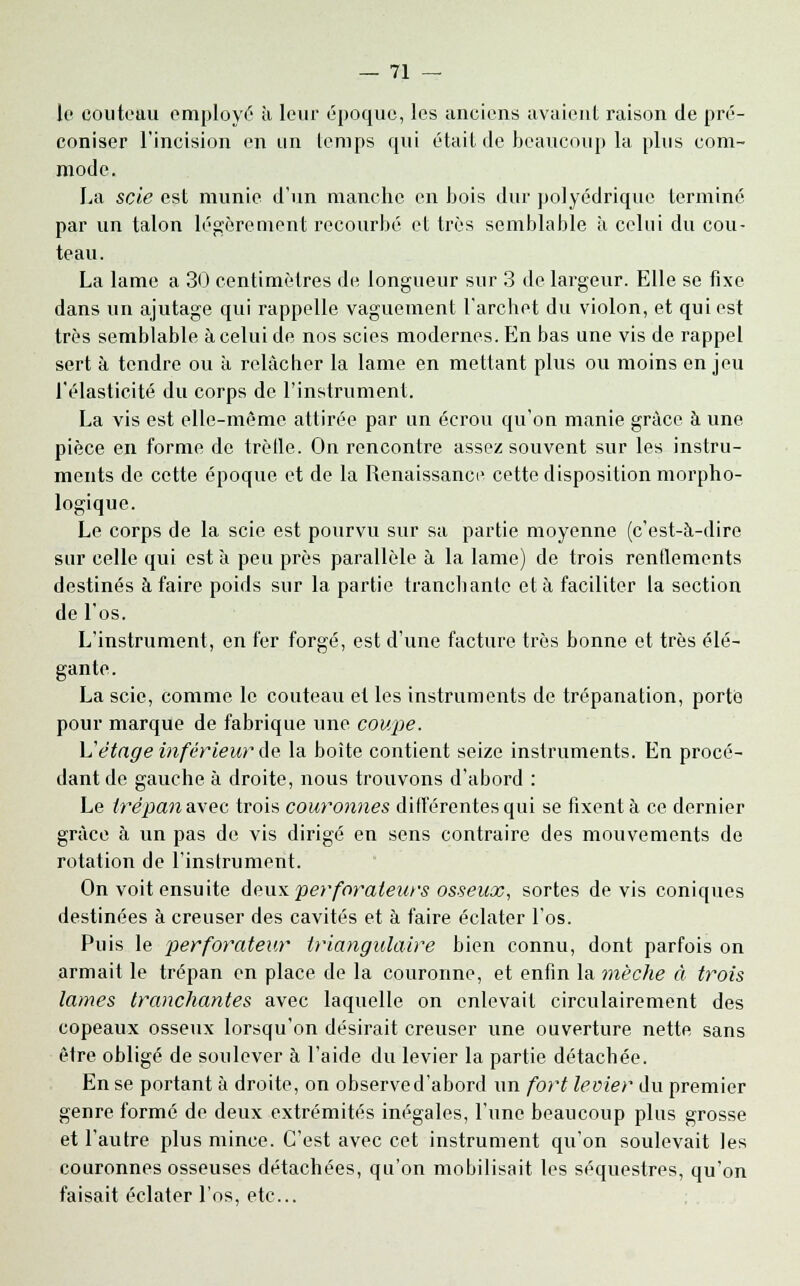 le couteau employé à leur époque, les anciens avaient raison de pré- coniser l'incision en un temps qui était de beaucoup la plus com- mode. La scie est munie d'un manche en bois dur polyédrique terminé par un talon légèrement recourbé et très semblable à celui du cou- teau. La lame a 30 centimètres de longueur sur 3 de largeur. Elle se fixe dans un ajutage qui rappelle vaguement l'archet du violon, et qui est très semblable à celui de nos scies modernes. En bas une vis de rappel sert à tendre ou à relâcher la lame en mettant plus ou moins en jeu l'élasticité du corps de l'instrument. La vis est elle-même attirée par un écrou qu'on manie grâce à une pièce en forme de trèlle. On rencontre assez souvent sur les instru- ments de cette époque et de la Renaissance cette disposition morpho- logique. Le corps de la scie est pourvu sur sa partie moyenne (c'est-à-dire sur celle qui esta peu près parallèle à la lame) de trois rendements destinés à faire poids sur la partie tranchante et à faciliter la section de l'os. L'instrument, en fer forgé, est d'une facture très bonne et très élé- gante. La scie, comme le couteau et les instruments de trépanation, porte pour marque de fabrique une coupe. L'étage inférieur de la boite contient seize instruments. En procé- dant de gauche à droite, nous trouvons d'abord : Le lrépana.\ec trois couronnes différentes qui se fixent à ce dernier grâce à un pas de vis dirigé en sens contraire des mouvements de rotation de l'instrument. On voit ensuite deux perforateurs osseux, sortes devis coniques destinées à creuser des cavités et à faire éclater l'os. Puis le perforateur triangulaire bien connu, dont parfois on armait le trépan en place de la couronne, et enfin la mèche à trois lames tranchantes avec laquelle on enlevait circulairement des copeaux osseux lorsqu'on désirait creuser une ouverture nette, sans être obligé de soulever à l'aide du levier la partie détachée. En se portant à droite, on observed'abord un fort levier du premier genre formé de deux extrémités inégales, l'une beaucoup plus grosse et l'autre plus mince. C'est avec cet instrument qu'on soulevait les couronnes osseuses détachées, qu'on mobilisait les séquestres, qu'on faisait éclater l'os, etc..
