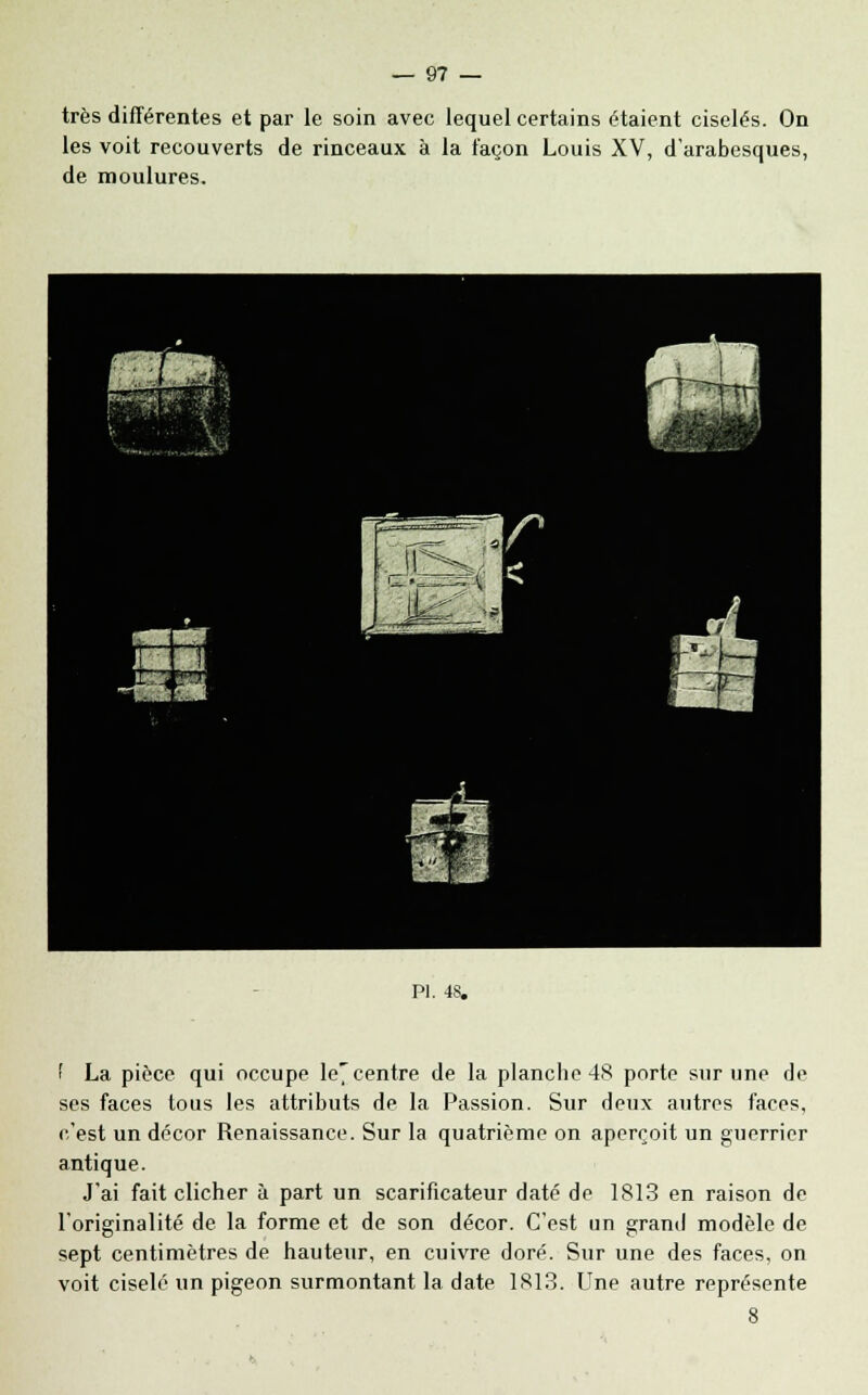 très différentes et par le soin avec lequel certains étaient ciselés. On les voit recouverts de rinceaux à la façon Louis XV, d'arabesques, de moulures. PI. 48. f La pièce qui occupe le7 centre de la planche 48 porte sur une de ses faces tous les attributs de la Passion. Sur deux autres faces, c'est un décor Renaissance. Sur la quatrième on aperçoit un guerrier antique. J'ai fait clicher à part un scarificateur daté de 1813 en raison de l'originalité de la forme et de son décor. C'est un grand modèle de sept centimètres de hauteur, en cuivre doré. Sur une des faces, on voit ciselé un pigeon surmontant la date 1813. Une autre représente 8