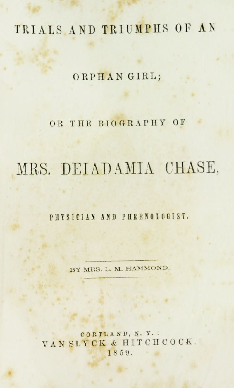 TRIALS AND TRIUMPHS OF AN ORPHAN GIRL; OR THE 1510 OH A V II V OF MRS. DEI AD AMI A CHASE. rUTSlCIAJi AND PHRENOLOGIST. UY MRS. L,. M. HAMMOND. CORTLASP. X . Y . : V A N SLY C K & II ITCHCOCK 1 8 5 9.