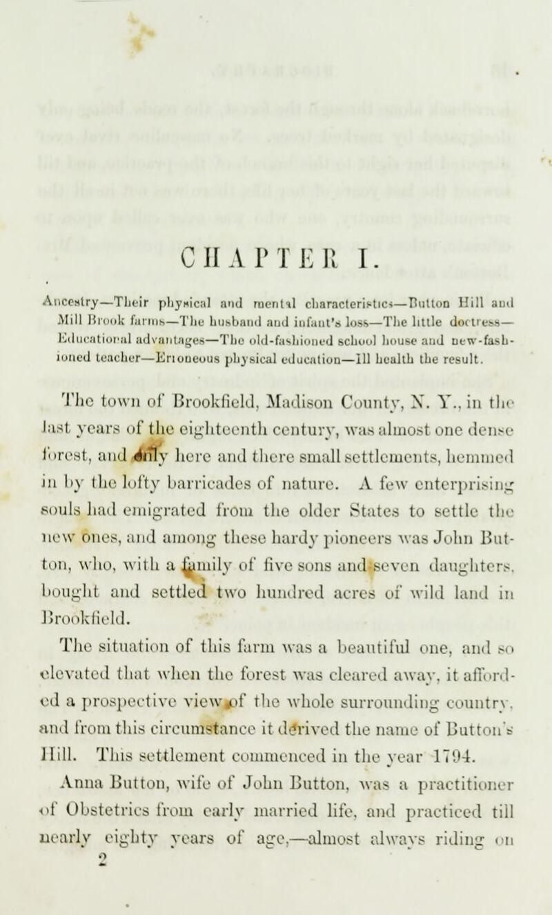 C JI A P T E R I. • itry—Tlieir physical and montil characteristic*—Button Hill ami Mill Brook farms—The husband and infant's loss—Tbe little dot in Educational advantages—Tbe old-fashioned school bouse and new-fash- ioned teacber—Enoueotis physical education—ill bealtb tbe result. The town of Brookfield, Madison County, X. Y.. in the last years of the eighteenth century, was almost one dense forest, and sfcrfy here and there small settlements, hemmed in by the lofty barricades of nature. A few enterprising souls had emigrated front the older States to settle the new ones, and among these hardy pioneers was Joint But- ton, who, with a femily of five sons and seven daughters. bough) and settled two hundred acres of wild land in lirooklield. The situation of this farm was a beautiful one, and so elevated that when the forest was cleared away, it afford- ed a prospective view pf the whole surrounding country, and from this circumstance it derived the name of Button'* Hill. This settlement commenced in the year 17'.'4. Anna Button, wife of John Button, was a practitioner of Obstetrics from early married life, and practiced till nearly eighty years of age.—almost always riding ou