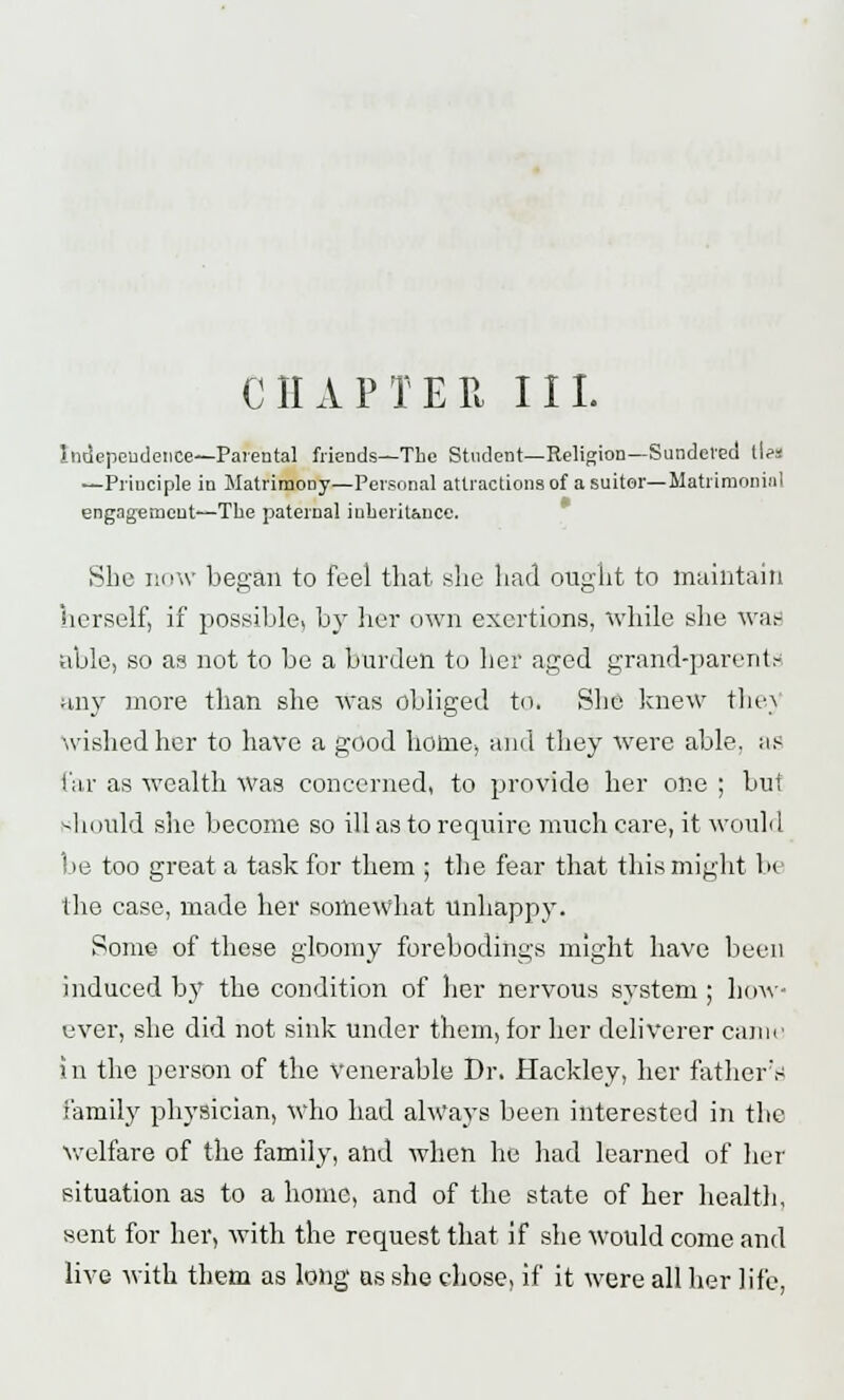 CHAPTER III. Independence—Parental friends—The Student—Religion—Sundered ties —Principle in Matrimony—Personal attractions of a suitor— Matrimonii]! engagement—The paternal inheritance. She now began to feel that she had ought to maintain herself, if possible, by her own exertions, while she was able, so as not to be a burden to her aged grand-parents any more than she was obliged to. She knew thej wished her to have a good home, and they were able, as Far as wealth was concerned, to provide her one ; but should she become so ill as to require much care, it would l.»e too great a task for them ; the fear that this might be the case, made her somewhat Unhappy. Some of these gloomy forebodings might have been induced by the condition of her nervous system ; how- ever, she did not sink under them, for her deliverer came in the person of the Venerable Dr. Hackley, her father's family physician, who had always been interested in the welfare of the family, and when he had learned of her situation as to a home, and of the state of her health, sent for her, with the request that if she would come and live with them as long as she chose, if it were all her life,