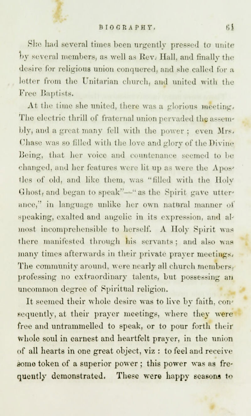 She had several times been urgently pressed to unite by several members, as well as Rev. Hall, and finally the desire for religious union conquered and she called for a letter from the Unitarian churchy and united with the Free Baptists. At the time she united, there iorious meeting. Tin' electric thrill of fraternal union pi rvaded tkgassem- bly, and a greal man} fell with the power; even .Mrs. (/base was bo filled with the Love and glory of the Divine Being, that her voice and countenam e eemed to b< changed, and her features were lit up as were the Aposj lies of old, and like them, was tilled with the Holy Ghost/and began to speak—as the Spirit gave utter' anee, iii language unlike her own natural manner of peaking, exalted and angelic in its expression, and al- ums! incomprehensible to herself. A Holy Spirit was there manifested through his servants; and also was many times afterwards in their private prayer meetings. The community around, were nearly all church members professing no extraordinary talents, but possessing an uncommon degree of Spiritual religion. It seemed their whole desire was to live by faith, con gcquently, at their prayer meetings, where they wen- free and untrammelled to speak, or to pour forth their whole soul in earnest and heartfelt prayer, in the union of all hearts in one great object, viz : to feel and receive some token of a superior power ; this power was as fre- quently demonstrated. These were happy seasons to