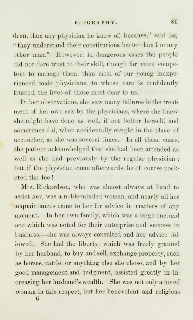 EI0GI1APHT. SI <lren, than any physician be know of, because, said l>c.  they understand their constitutions better than I or any otber man. However, in dangerous eases the people did not dare trust to their skill, though far more compe- tent tn manage them, than most of our young inexpe- rienced male physicians, to whose care is confidently trusted, the lives of those must dear to us. In her observations, Bhe saw many failures in the treat- ment of her own sex by the physicians, where she knew she mighl have dune as well, if not b tier herself, and sometimes did, when accidentally caught in the place of accoucher, as she wafl several times. In all these ease.-. the patient acknowledged that she had been attended as well as she had previously by the regular physician : but if the physician came afterwards, he of course pock- eted the I'ee ! Airs. Richardson, who was almost always at hand to assist her, was a noble-minded woman, and nearly all her acquaintances came to her for advice in matters of any moment. In her own family, which was a large one,and one which was noted for their enterprise and success in business.—she was always consulted and her advice fol- lowed. She had the liberty, which was freely granted by her husband, to buy and sell, exchange property, such as horses, cattle, or anything else she chose, and by her good management and judgment, assisted greatly in in- creasing her husband's wealth. She was not only a noted woman in this respect, but her benevolent and religious G