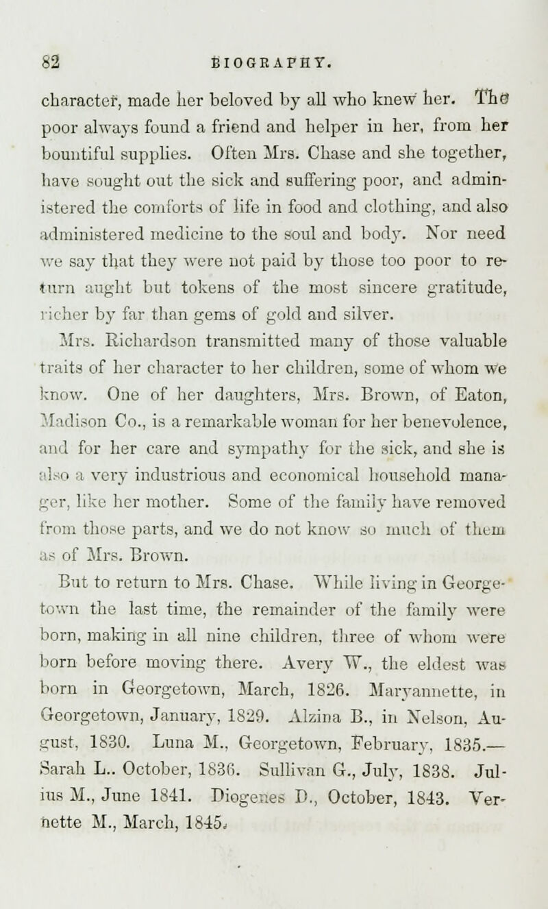 character, made iior beloved by all who knew her. The? poor always found a friend and helper in her, from her bountiful supplies. Often Mrs. Chase and she together, have sought out the sick and suffering poor, and admin- istered the comforts of life in food and clothing, and also administered medicine to the soul and bod}'. Nor need we say that they were not paid by those too poor to re- turn aught but tokens of the most sincere gratitude, her by far than gems of gold and silver. Mrs. Richardson transmitted many of those valuable traits of her character to her children, some of whom we know. One of her daughters, Mrs. Brown, of Eaton, Madison Co., is a remarkable woman for her benevolence, and for her care and sympathy for the sick, and she is also a very industrious and economical household mana- ger, like her mother. Some of the family have removed from those parts, and we do not know so much of them as of Mrs. Brown. But to return to Mrs. Chase. While living in George- town the last time, the remainder of the family were born, making in all nine children, three of whom were born before moving there. Avery W., the eldest wae born in Georgetown, March, 1826. Maryannette, in Georgetown, January, 1829. Alzina B., in Nelson, Au- gust, 1830. Luna M., Georgetown, February, 1835.— Sarali L.. October, 1836. Sullivan G., July, 1838. Jul- ius M., June 1841. Diogenes P., October, 1843. Ver- nette M., March, 1845,