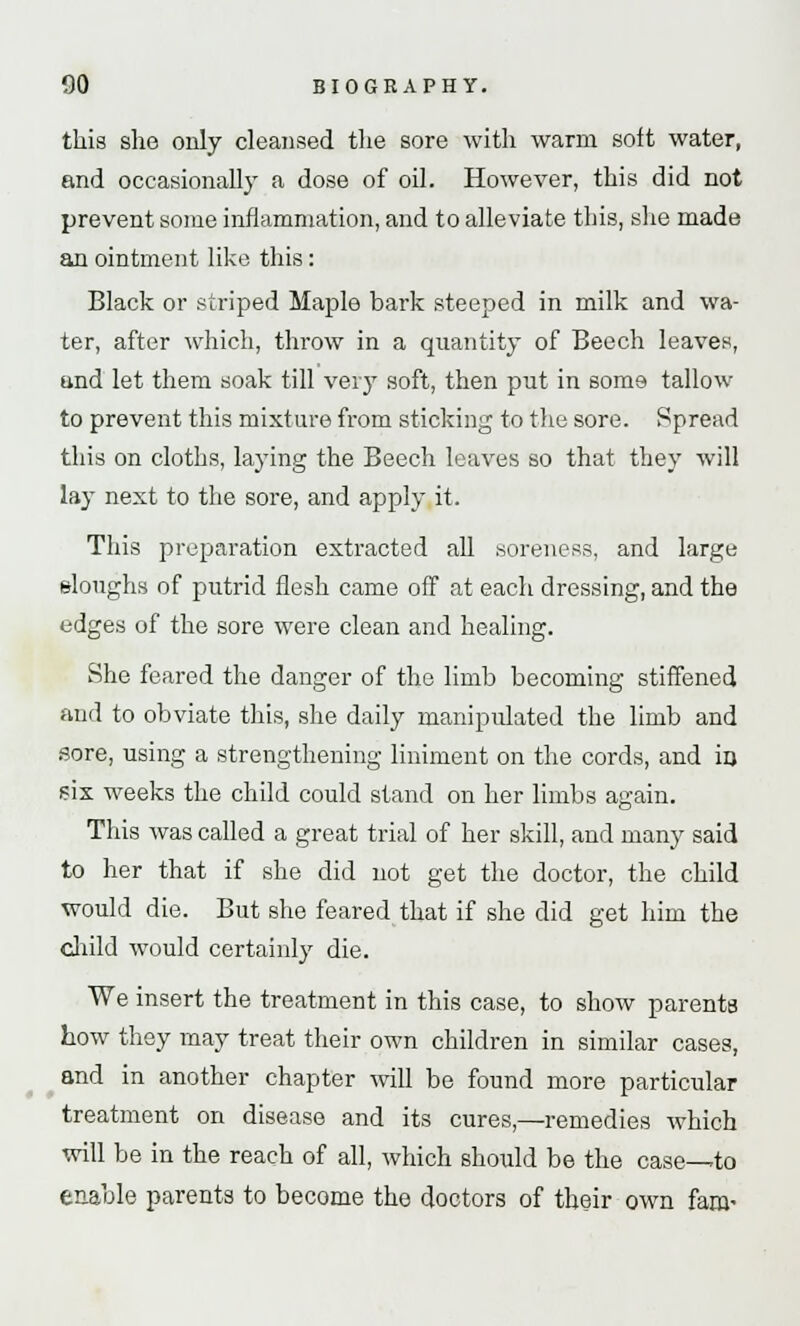 this she only cleansed the sore with warm soft water, and occasionally a dose of oil. However, this did not prevent some inflammation, and to alleviate this, she made an ointment like this: Black or striped Maple bark steeped in milk and wa- ter, after which, throw in a quantity of Beech leaves, and let them soak till very soft, then put in some tallow to prevent this mixture from sticking to the sore. Spread this on cloths, laying the Beech leaves so that they will lay next to the sore, and apply it. This preparation extracted all soreness, and large sloughs of putrid flesh came off at each dressing, and the edges of the sore were clean and healing. She feared the danger of the limb becoming stiffened and to obviate this, she daily manipidated the limb and sore, using a strengthening liniment on the cords, and in six weeks the child could stand on her limbs again. This was called a great trial of her skill, and many said to her that if she did not get the doctor, the child would die. But she feared that if she did get him the child would certainly die. We insert the treatment in this case, to show parents how they may treat their own children in similar cases, and in another chapter will be found more particular treatment on disease and its cures,—remedies which will be in the reach of all, which should be the case—to enable parents to become the doctors of their own fam-