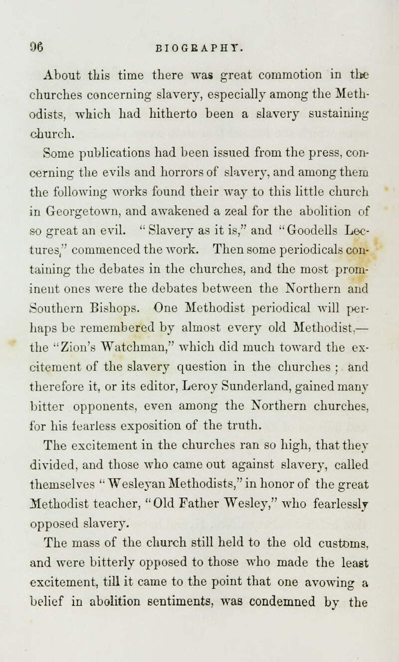 About this time there was great commotion in the churches concerning slavery, especially among the Meth- odists, which had hitherto been a slavery sustaining church. Some publications had been issued from the press, con- cerning the evils and horrors of slavery, and among them the following works found their way to this little church in Georgetown, and awakened a zeal for the abolition of so great an evil.  Slavery as it is, and  Goodells Lec- tures, commenced the work. Then some periodicals con- taining the debates in the churches, and the most prom- inent ones were the debates between the Northern and Southern Bishops. One Methodist periodical will per- haps be remembered by almost every old Methodist.— the Zion's Watchman, which did much toward the ex- citement of the slavery question in the churches ; and therefore it, or its editor, Leroy Sunderland, gained many bitter opponents, even among the Northern churches, for his fearless exposition of the truth. The excitement in the churches ran so high, that they divided, and those who came out against slavery, called themselves  Wesleyan Methodists, in honor of the great Methodist teacher,  Old Father Wesley, who fearlessly opposed slavery. The mass of the church still held to the old customs, and were bitterly opposed to those who made the least excitement, till it came to the point that one avowing a belief in abolition sentiments, was condemned by the