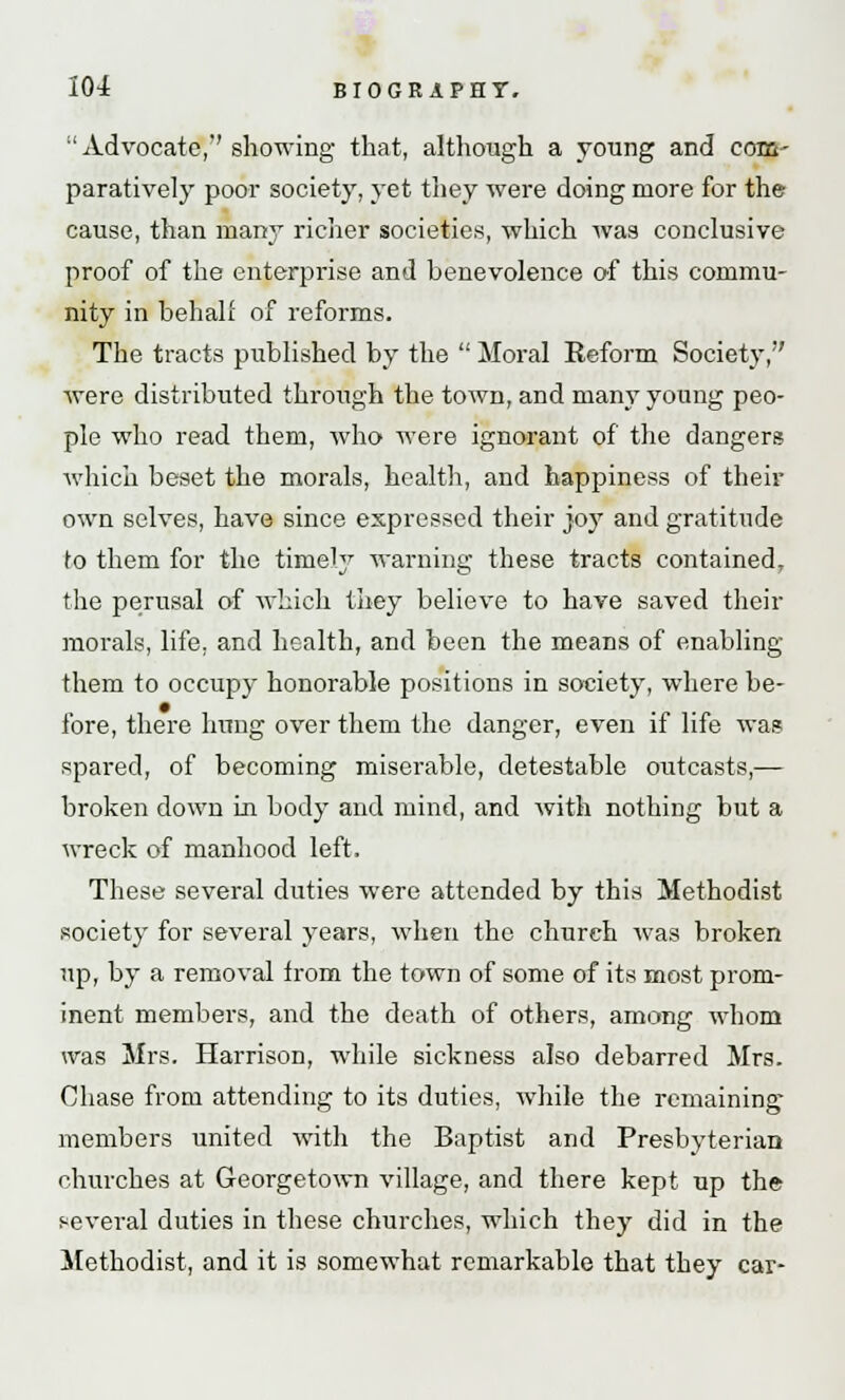 •'Advocate,'' showing that, although a young and com- paratively poor society, yet they were doing more for the cause, than many richer societies, which was conclusive proof of the enterprise and benevolence of this commu- nity in behalf of reforms. The tracts published by the  Moral Reform Society, were distributed through the town, and many young peo- ple who read them, who were ignorant of the dangers which beset the morals, health, and happiness of their own selves, have since expressed their joy and gratitude to them for the timely warning these tracts contained, the perusal of which they believe to have saved their morals, life, and health, and been the means of enabling them to occupy honorable positions in society, where be- fore, there hung over them the danger, even if life was spared, of becoming miserable, detestable outcasts,— broken down hi body and mind, and with nothing but a wreck of manhood left, These several duties were attended by this Methodist society for several years, when the church was broken up, by a removal from the town of some of its most prom- inent members, and the death of others, among whom was Mrs. Harrison, while sickness also debarred Mrs. Chase from attending to its duties, while the remaining members united with the Baptist and Presbyterian churches at Georgetown village, and there kept up the several duties in these churches, which they did in the Methodist, and it is somewhat remarkable that they car-