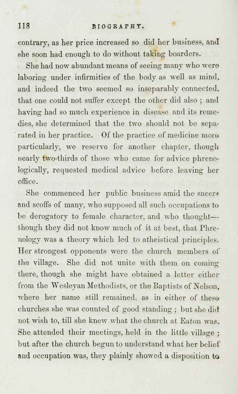 contrary, as her price increased so did her business, and she soon had enough to do without taking boarders. She had now abundant means of seeing man)- who wero laboring under infirmities of the body as well as mind, and indeed the two seemed so inseparably connected, that one could not suffer except the other did also ; and having had so much experience in disease and its reme- dies, she determined that the two should not be sepa- rated in her practice. Of the practice of medicine mora particularly, we reserve for another chapter, though nearly two-thirds of those who came for advice phreno- logieally, requested medical advice before leaving her office. She commenced her public business amid the sneer* and scoffs of many, who supposed all such occupations to bo derogatory to female character, and who thought— though they did not know much of it at best, that Phre- nology was a theory which led to atheistical principles. Her strongest opponents wero the church members of the village. She did not unite with them on corning there, though she might have obtained a letter either from the Wesleyan Methodists, or the Baptists of Nelson, where her name still remained, as in either of theso churches she was counted of good standing ; but she did not wish to, till she knew what the church at Eaton was. She attended their meetings, held in the little village ; but after the church begun to understand what her belief and occupation was, they plainly showed a disposition to