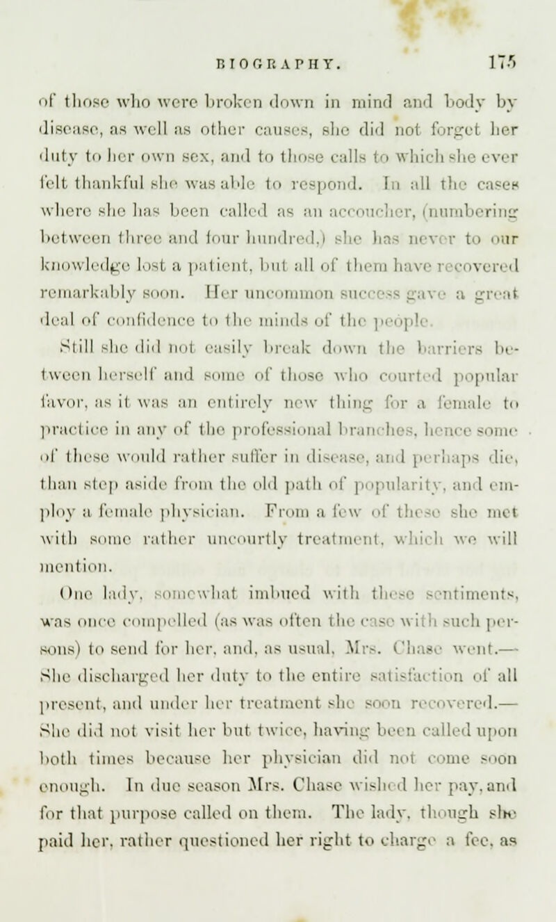 of those who were broken down in mind and body by disease, as well as other causes, she did not forget her duty to her own sex, and to those calls to which she ever felt thankful she was able to respond. In all the cases where she has been called as au accoucher, (numbering between three and lour hundred,) she has never to our knowledge lost a patient, bul all of them have i :oven 'I remarkably soon. Har uncommon sue a great deal of confidence to the minds of the people Still she did tiol easily break down the barriers be- tween herself and some of those who courted popular favor, as il was an entirely new thing for a female to practioe in any of the professional branches, hence -'Min- or these would rather suffer in disi ase, and perhaps diei than sic11 aside from the old path of popularity, and em- ploy a female physician. From a few of tin so Bhe met with Borne rather uncourtly treatment, which we will mention. One lady, somcwhal imbued with these sentiments, was unci' compelled (as was often the case with such per- sons) to send for her, and, as usual, Mrs. ('has,' went.— She discharged her duty to the entire ion of all present, and under her treatment she soon re covered.— She did not visit her but twice, having be< d called upon both times because her physician did nol come soon enough. In due season Mrs. Chase wish d her pay. and lor that purpose called on them. The lady. thUu4i she paid her, rather questioned her right to charge a fee. as