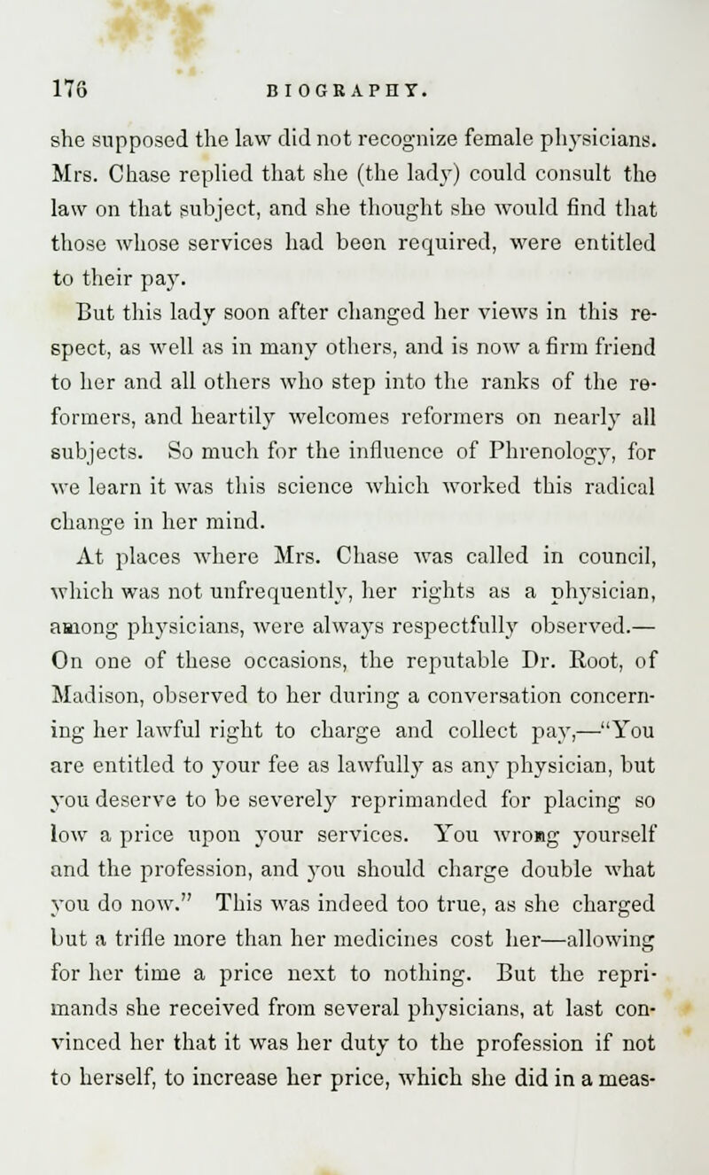 she supposed the law did not recognize female physicians. Mrs. Chase replied that she (the lady) could consult the law on that subject, and she thought she would find that those whose services had been required, were entitled to their pay. But this lady soon after changed her views in this re- spect, as well as in many others, and is now a firm friend to her and all others who step into the ranks of the re- formers, and heartily welcomes reformers on nearly all subjects. So much for the influence of Phrenology, for we learn it was this science which worked this radical change in her mind. At places where Mrs. Chase was called in council, which was not unfrequently, her rights as a physician, among physicians, were always respectfully observed.— On one of these occasions, the reputable Dr. Root, of Madison, observed to her during a conversation concern- ing her lawful right to charge and collect pay,—You are entitled to your fee as lawfully as any physician, but you deserve to be severely reprimanded for placing so low a price upon your services. You wrong yourself and the profession, and you should charge double what you do now. This was indeed too true, as she charged but a trifle more than her medicines cost her—allowing for her time a price next to nothing. But the repri- mands she received from several physicians, at last con- vinced her that it was her duty to the profession if not to herself, to increase her price, which she did in a meas-