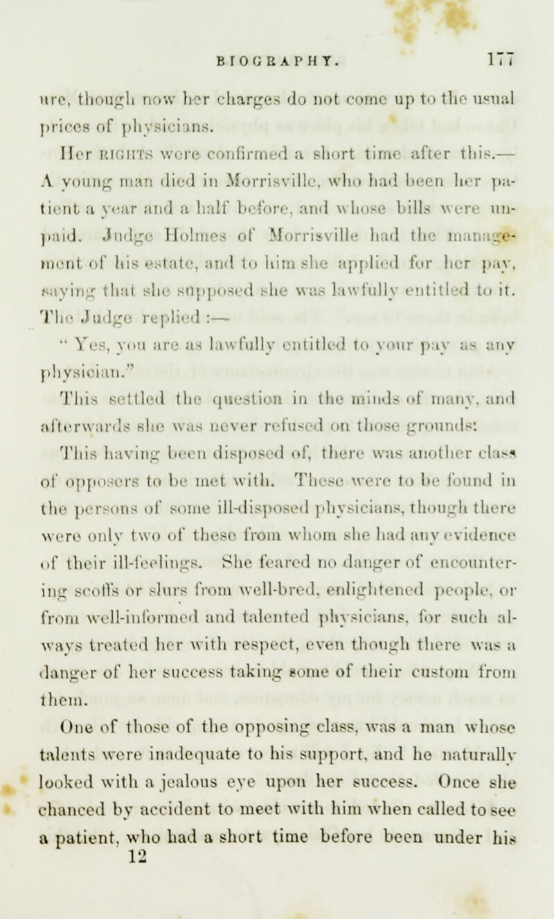 BIOflBAPHT. ITT it 10. thougb now her charges do not come up to the usual prices of phj i III;-. Her rights wore confirmed a short time after this.— A young man < 1 i«-< 1 in Morrisville, who had been her pa- tient a year and a half before, and whose bills were un- paid. Judge Eolmes of Morrisville had the ma: •■- rnont of his estate, and to li applied for her pay, saying thai sin- supposed Bhe was lawfully entitled to it. The Judge replied :-— •• Yes, you are as lawfully entitled to your pay ;.-- any physician. This settled the question in the minds of many, and afterwards Bhe was never refused on those grounds! This having been disposed of, there was another class of opposers to be met with. These were to be found in the persons of some ill-disposed physicians, though there were only two of these from whom she hail any evidence of their ill-feelings. She feared no danger of encounter- ing scoffs or slurs from well-bred, enlightened people or from well-informed and talented physicians, for such al- ways treated her with respect, even though there was a danger of her success taking come of their custom from them. One of those of the opposing class, was a man whoso talents were inadequate to his support, and he naturally looked with a jealous eye upon her success. Once she chanced by accident to meet with him when called to see a patient, who had a short time before been under his 12