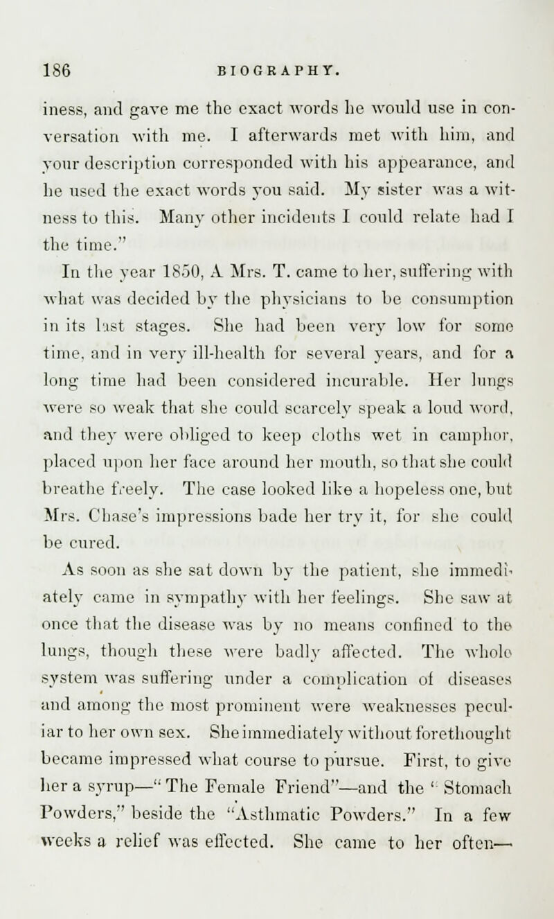 mess, and gave me the exact words he would use in con- versation with me. I afterwards met with him, and your description corresponded with his appearance, and he used the exact words you said. My sister was a wit- ness to this. Many other incidents I could relate had I the time. In the year 1850, A Mrs. T. came to her, suffering with what was decided by the physicians to he consumption in its last stages. She had been very low for some time, and in very ill-health for several years, and for a long time had been considered incurable. Her lungs were so weak that she could scarcely speak a loud word, and they were obliged to keep cloths wet in camphor, placed upon her face around her mouth, so that she could breathe freely. The case looked like a hopeless one, but Mrs. Chase's impressions bade her try it, for she could be cured. As soon as she sat down by the patient, she immedi- ately came in sympathy with her feelings. She saw at once that the disease was by no means confined to the lungs, though these were badly affected. The whole system was suffering under a complication oi diseases and among the most prominent were weaknesses pecul- iar to her own sex. She immediately without forethought became impressed what course to pursue. First, to give her a syrup— The Female Friend—and the  Stomach Powders, beside the Asthmatic Powders. In a few weeks a relief was effected. She came to her often—