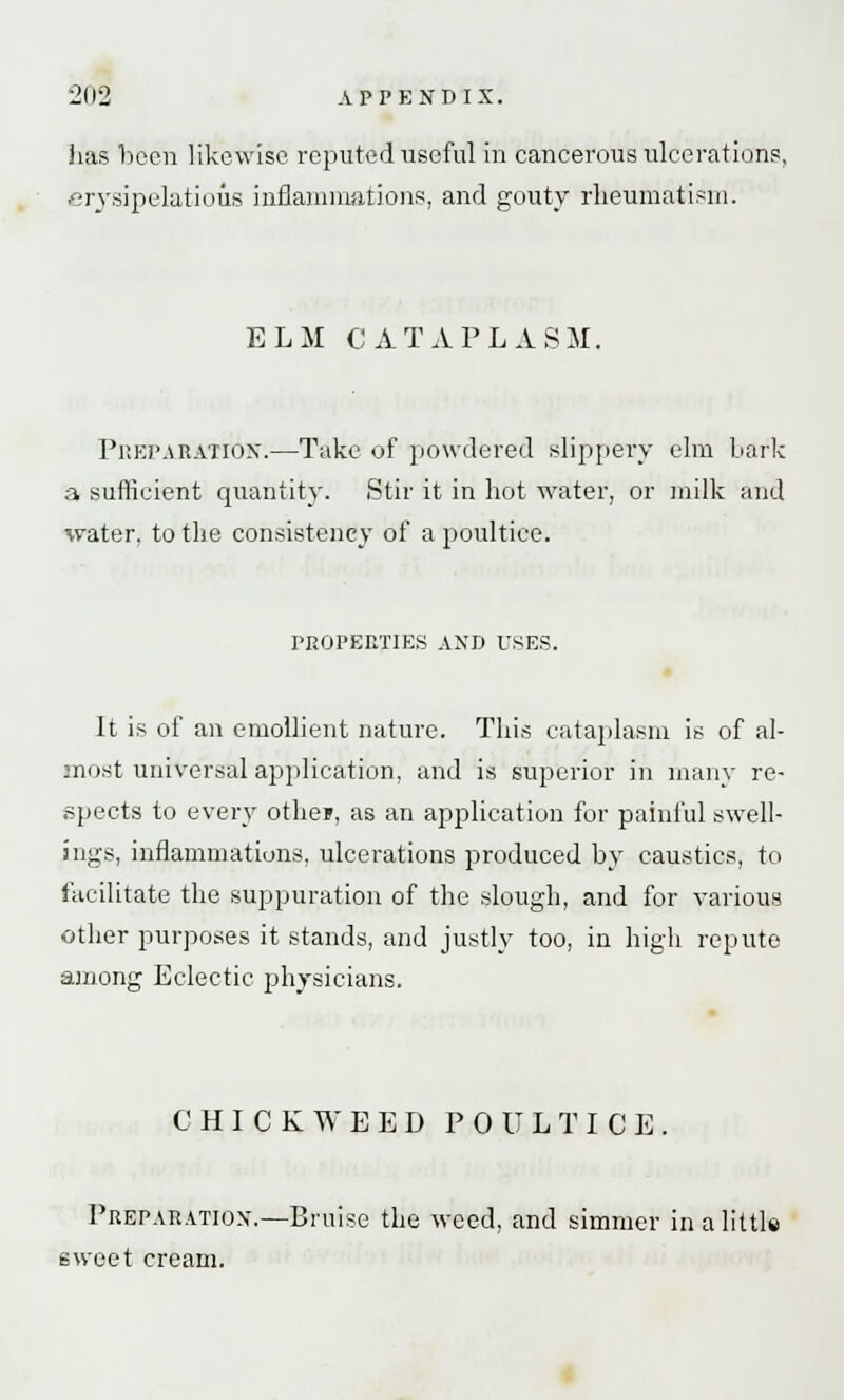 lias been likewise reputed useful in cancerous ulcerations, erysipelatous inflammations, and gouty rheumatism. ELM CATAPLASM. Preparation.—Take of powdered slippery elm bark a sufficient quantity. Stir it in hot water, or milk and water, to the consistency of a poultice. PROPERTIES AND USES. It is of an emollient nature. This cataplasm is of al- most universal application, and is superior in many re- spects to every othey, as an application for painful swell- ings, inflammations, ulcerations produced by caustics, to facilitate the suppuration of the slough, and for various other purposes it stands, and justly too, in high repute among Eclectic physicians. CHICKWEED POULTICE. Preparation.—Bruise the weed, and simmer in a little sweet cream.