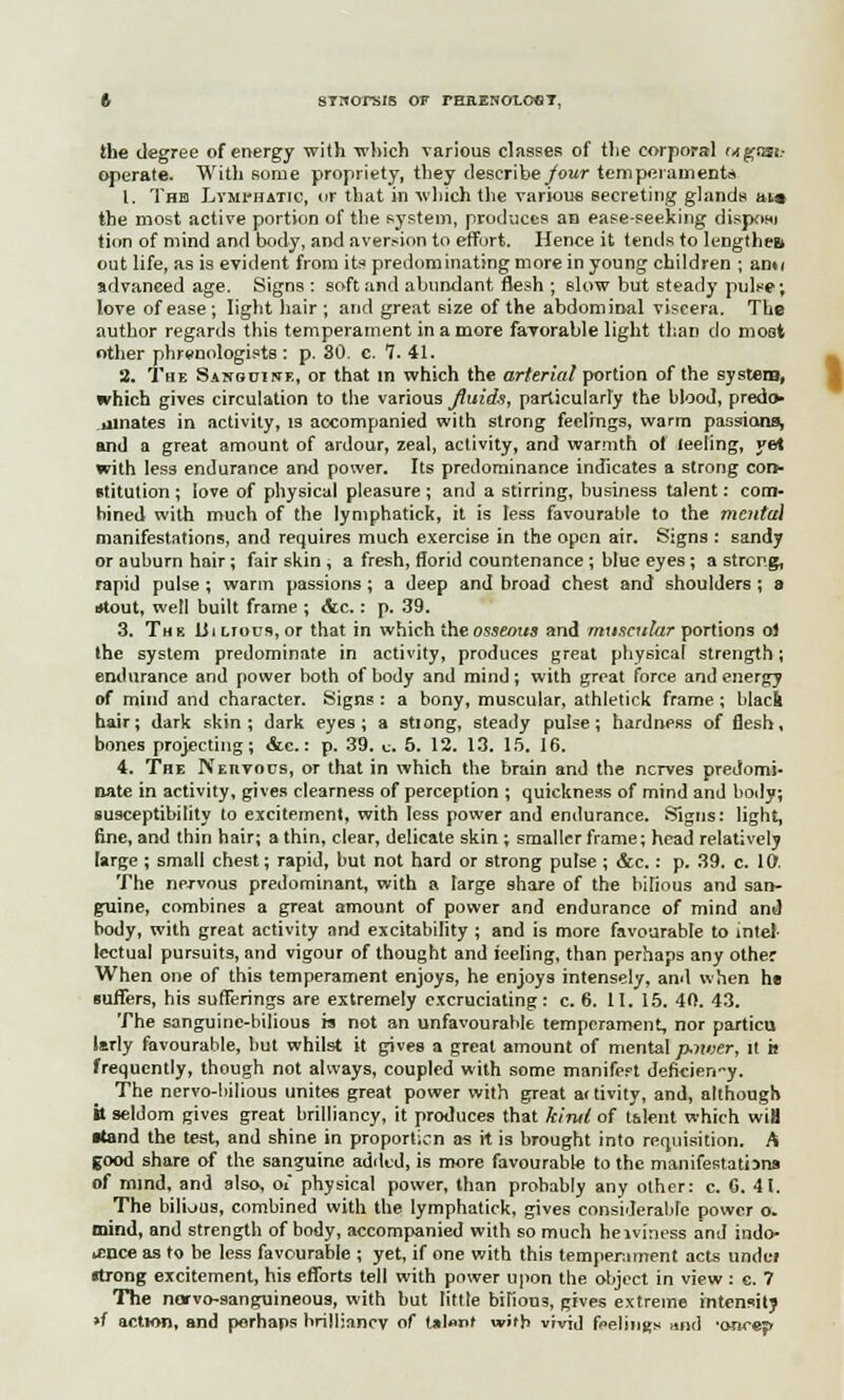 t STHOrSIS OF rHaENOLOOT, the degree of energy with which various classes of the corporal Mgast.- operate. With some propriety, they describe/our temperaments 1. The Lymphatic, or that in which the various secreting glands jm-» the most active portion of the system, produces an ease-seeking dispom tion of mind and body, and aversion to effort. Hence it tends to lengthen out life, as is evident from its predominating more in young children ; ami advanced age. Signs : soft and abundant flesh ; slow but steady pulse; love of ease; light hair ; and great size of the abdominal viscera. The author regards this temperament in a more favorable light than do moot other phrenologists : p. 30. c. 7. 41. 2. The Sanocike, or that m which the arterial portion of the system, which gives circulation to the various fluids, particularly the blood, predo> .dinates in activity, is accompanied with strong feelings, warm passions^ and a great amount of ardour, zeal, activity, and warmth of leeling, yet with less endurance and power. Its predominance indicates a strong con- stitution ; love of physical pleasure ; and a stirring, business talent: com- bined with much of the lymphatick, it is less favourable to the mcntu] manifestations, and requires much exercise in the open air. Signs : sandy or auburn hair; fair skin , a fresh, florid countenance ; blue eyes ; a strong, rapid pulse ; warm passions ; a deep and broad chest and shoulders ; a stout, well built frame ; <&c.: p. 39. 3. Th b 13i Lrous, or that in which the osseous and muscular portions ol the system predominate in activity, produces great physical strength; endurance and power both of body and mind; with great force and energy of mind and character. Signs : a hony, muscular, athletick frame ; black hair; dark skin; dark eyes; a stiong, steady pulse; hardness of flesh, bones projecting; &c.: p. 39. c. 5. 12. 13. 15. 16. 4. The NEnvocs, or that in which the brain and the nerves predomi- nate in activity, gives clearness of perception ; quickness of mind and body; susceptibility to excitement, with less power and endurance. Signs: light, fine, and thin hair; a thin, clear, delicate skin ; smaller frame; head relatively large ; small chest; rapid, but not hard or strong pulse ; &c.: p. 39. c. 10. The nervous predominant, with a large share of the odious and san- guine, combines a great amount of power and endurance of mind and body, with great activity and excitability ; and is more favourable to intel- lectual pursuits, and vigour of thought and ieeling, than perhaps any other When one of this temperament enjoys, he enjoys intensely, and when he Buffers, his sufferings are extremely excruciating: c, 6. 11. 15. 40. 43. The sanguine-bilious is not an unfavourable temperament, nor particu lerly favourable, hut whilst it gives a great amount of mental p-iiver, it is frequently, though not always, coupled with some manifert deficien-y. The nervo-bilious unites great power with great ai tivity, and, although it seldom gives great brilliancy, it produces that kind of talent which wifl •(and the test, and shine in proportion as it is brought into requisition. A good share of the sanguine added, is more favourable to the manifestations of mind, and also, Oi physical power, than probably any other: c. 0. 41. The bilious, combined with the lymphatick, gives considerable power o. mind, and strength of body, accompanied with so much heaviness and indo- lence as to be less favourable ; yet, if one with this temperament acts undei strong excitement, his efforts tell with power upon the object in view: e. 7 The norvo-sanguineous, with hut little bilious, gives extreme intensity »f action, and perhaps brilliancy of tal«nf with vivid feelings and •oncejr