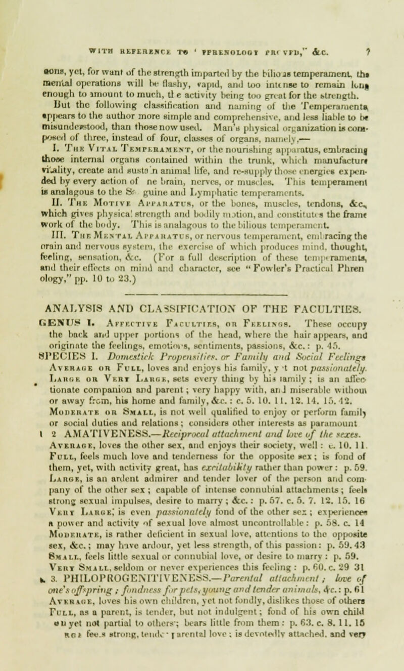 sons, yet, for want of the strength imparted by the bilkrai temperament, ths menial operations will Ik- flashy, »apid, ami too intense to remain Ions, enough to imount to mueh, tl e activity being too great for the strength. Hut the following classification and naming of tlie Temperaments, appears to the autlior more simple and comprehensive, and less liable to be misundcustood, than those now used. Man's physical ortamzation is com- posed of three, instead of four, classes of organs, naiml\ .— I. Tim Vital Tempebamebt, or the nourishing apparatus, embracing those internal organs contained within the trunk, which manufacture vi'jility, create and susM.n animal life, and re-supply those energies expen- ded by every action of ne brain, nerves, or nius. lea. This tcmiierament t* analagous to the Sr guine and Lymphatic temperaments. II. Thk Motive Apparatus, or tin- bones, muscles, tendons, ccc, which gives physical strength and bodily m rtfon, and coiistituti s the frame work of the body. This is analagous to the 1-ihous temperament, III. Tur. M i:\ta i. Air a u at is, or nervous temperament, embracing the orain and nervous systi i-i, the exorcise of which produces mind, thought, feeling, sensation, &c, (For a full description of these temperaments, ami their effects on mind and character, see  Fowler's Practical Phren ology, pp. 10 to 23.) ANALYSIS AND CLASSIFICATION OF THE FACULTIES. f»ENUS I. Affective Faculties, on Feelings. These occupy the back and upper portions of the head, where the hair appears, and originate the feelings, emotiors, sentiments, passions, &c.: p. 45. BPECIES 1. Domestick Propensities* or Fanti/u and Social Feelings Average or Fi/ll, loves ami enjoys his family, y -t not passionately. Large on Vkht I.aui.i., sets every thing by hi* lamily ; is an aJfco tionate companion and parent ; very happy with, an J miserable without or away from, his home and family, cVc. : e. 5. 10. II. 12. 14, 15. 12. Moderate or Small, is not well qualified to enjoy or perform famil) or social duties and relations; considers other interests as paramount I 2 AMATIVE NESS.—Reciprocal attachment und tuve of the scjcu. Average, loves the other sex, and enjoys their society, well : e. 10. 11. Full, feels much love and tenderness for the opposite sex ; is fond of them, yet, with activity great, has excUabiUty rattier than power : p. 59. Large, is an ardent admirer and tender lover of the person and com pany of the other sex ; capable of intense connubial attachments ; feeh strong sexual impulses, desire to marry ; &c.: p. 57. c. 6. 7. 12. 15. 16 Veut Large! is even passionately fond of the other sex; experiences a power and activity of sexual love almost uncontrollable : p. 58. c 14 Moiiehate, is rather deficient in sexual love, attentions to the opposite sex, &c.; may have ardour, yet less strength, of this passion: p. 59.43 8« ii.i., feels little sexual or connubial love, or desire to marry : p. 59. V'tiir Small, seldom or never experiences this feeling : p. 60.c 29 31 k, 3. PHtLOPROGENiTIVENESS.—Parental attachment t love </ one's offspring ,- fondness for pi !>. young and tender animals, Ac: p. 61 Avkhiok. loves bis own children, yet not fondly, dislikes those of others Till, as a parent, is tender, but not indulgent; fond of bis own child on yet not partial to others'; bears little from them: p. 63. c. 8.11. 15 run fees strong, tend,- ■ i arentzl love -. is devotedly attached, and verv