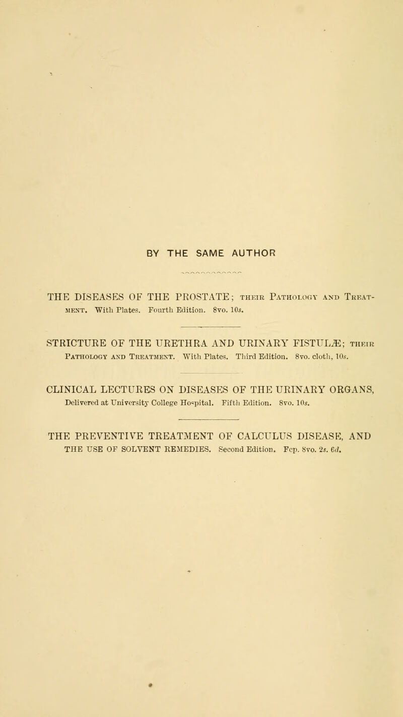 BY THE SAME AUTHOR THE DISEASES OF THE PROSTATE; their Pathology and Treat- ment. With Plates. Fourth Edition. 8vo. 10s. STRICTURE OF THE URETHRA AND URINARY FISTULA; their Pathology and Treatment. With Plates. Third Edition. 8vo. cloth. 10*. CLINICAL LECTURES ON DISEASES OF THE URINARY ORGANS, Delivered at University College Hospital. Fifth Edition. Svo. 10s. THE PREVENTIVE TREATMENT OF CALCULUS DISEASE, AND THE USE OF SOLVENT REMEDIES. Second Edition. Fcp. 8vo. 2s. GJ.