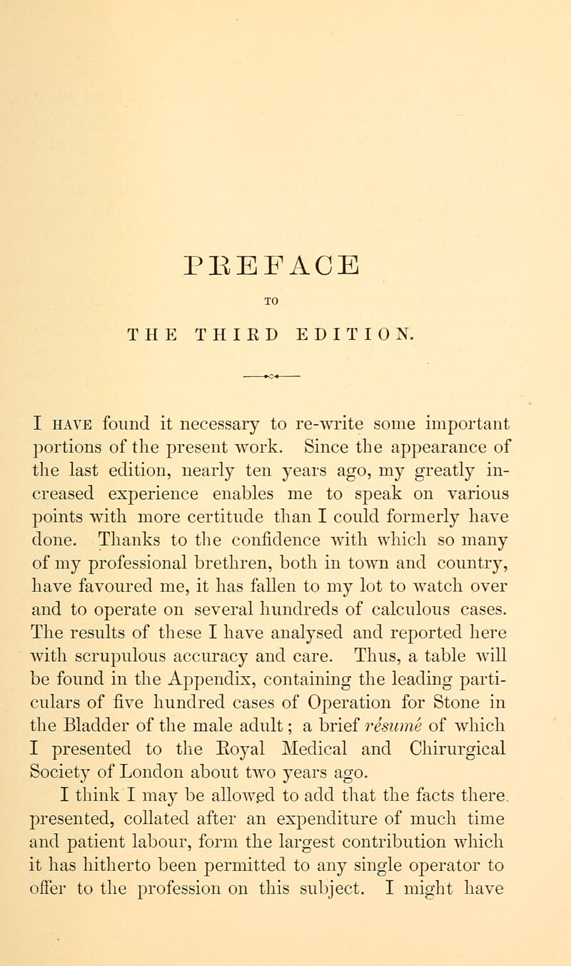 TO THE THIKD EDITION. I have found it necessary to re-write some important portions of the present work. Since the appearance of the last edition, nearly ten years ago, my greatly in- creased experience enables me to speak on various points with more certitude than I could formerly have done. Thanks to the confidence with which so many of my professional brethren, both in town and country, have favoured me, it has fallen to my lot to watch, over and to operate on several hundreds of calculous cases. The results of these I have analysed and reported here with scrupulous accuracy and care. Thus, a table will be found in the Appendix, containing the leading parti- culars of five hundred cases of Operation for Stone in the Bladder of the male adult; a brief resume of which I presented to the Eoyal Medical and Chirurgical Society of London about two years ago. I think I may be allowed to add that the facts there, presented, collated after an expenditure of much time and patient labour, form the largest contribution which it has hitherto been permitted to any single operator to offer to the profession on this subject. I might have
