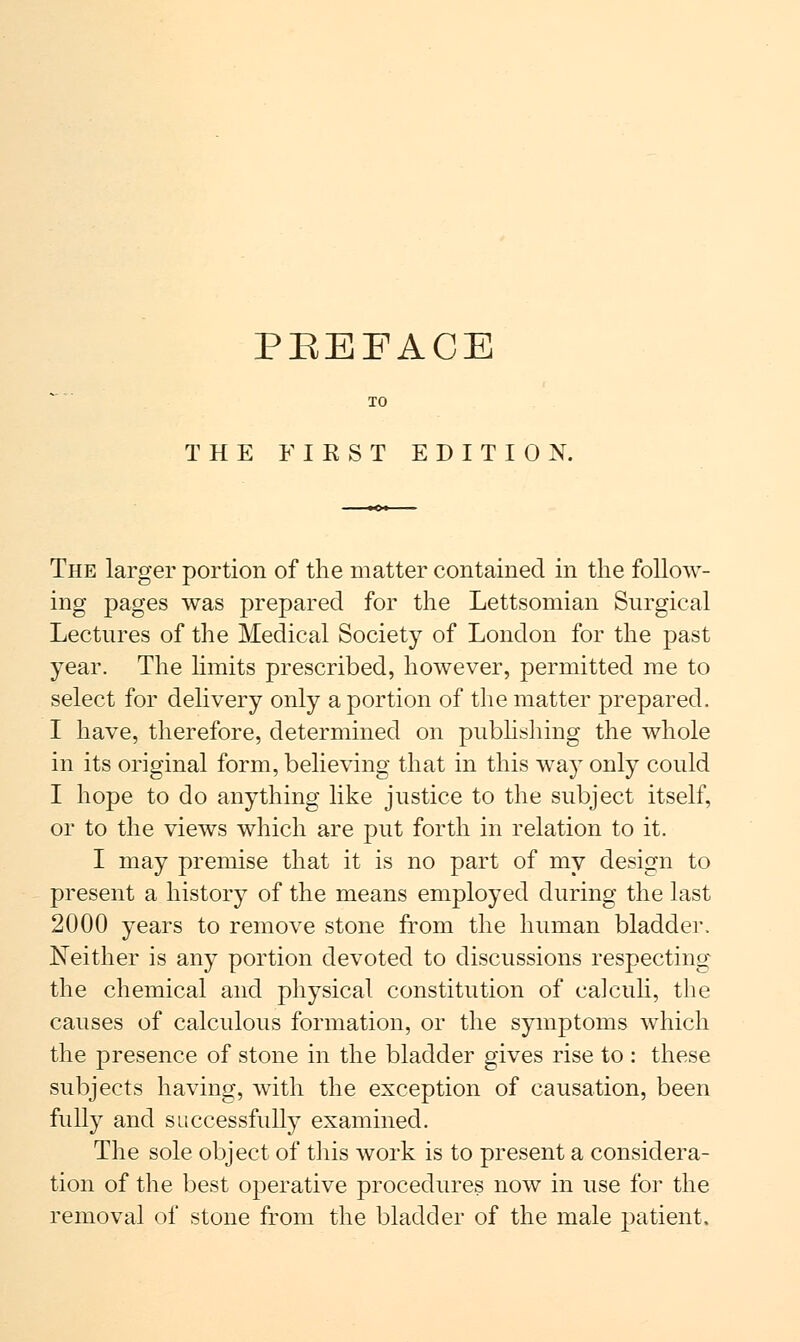 THE FIKST EDITION. The larger portion of the matter contained in the follow- ing pages was prepared for the Lettsomian Surgical Lectures of the Medical Society of London for the past year. The limits prescribed, however, permitted me to select for delivery only a portion of the matter prepared. I have, therefore, determined on publishing the whole in its original form, believing that in this way only could I hope to do anything like justice to the subject itself, or to the views which are put forth in relation to it. I may premise that it is no part of my design to present a history of the means employed during the last 2000 years to remove stone from the human bladder. Neither is any portion devoted to discussions respecting the chemical and physical constitution of calculi, the causes of calculous formation, or the symptoms which the presence of stone in the bladder gives rise to : these subjects having, with the exception of causation, been fully and successfully examined. The sole object of this work is to present a considera- tion of the best operative procedures now in use for the removal of stone from the bladder of the male patient.