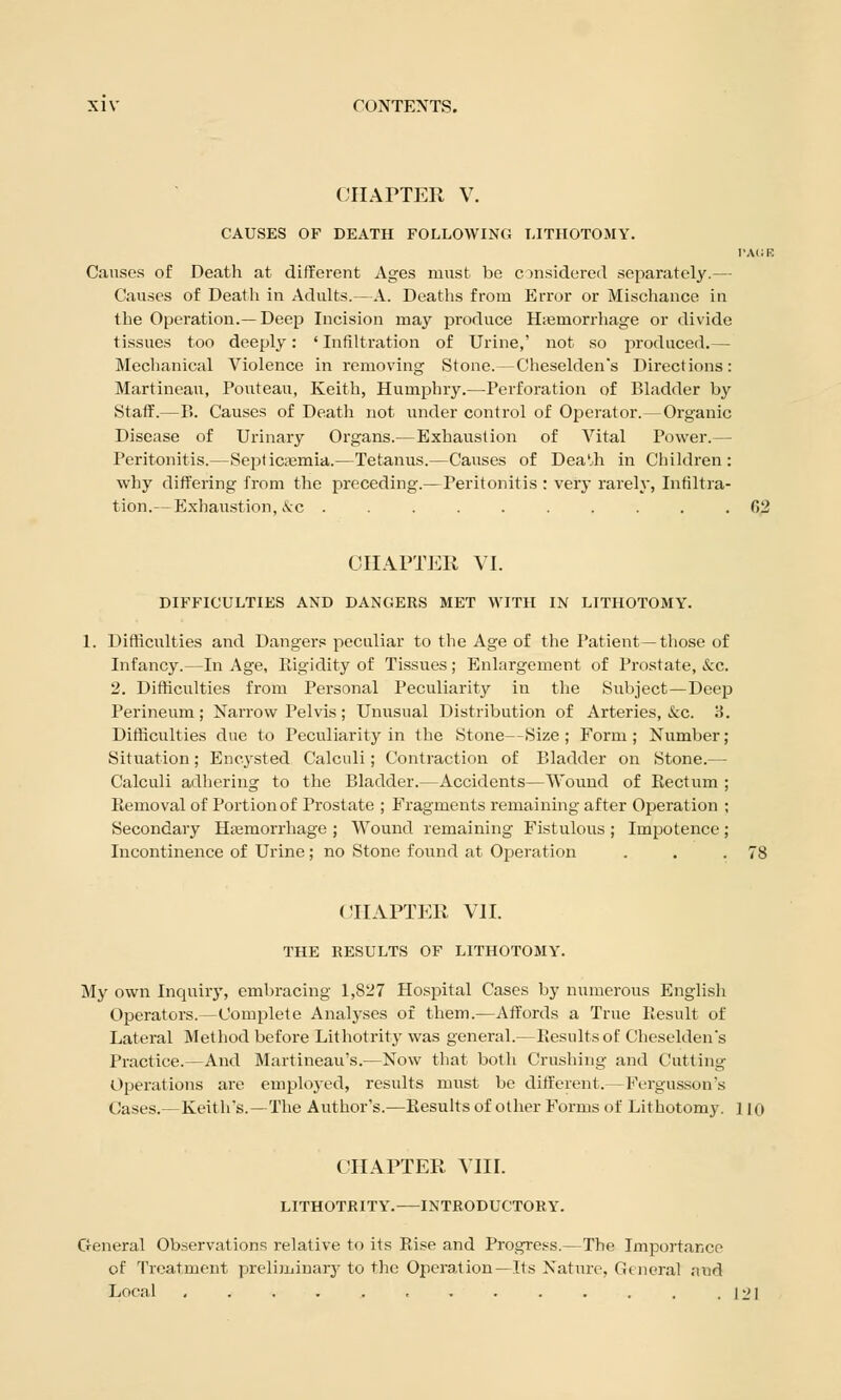 CHAPTER V. CAUSES OF DEATH FOLLOWING LITHOTOMY. PAUB Causes of Death at different Ages must be considered separately.— Causes of Death in Adults.—A. Deaths from Error or Mischance in the Operation.—Deep Incision may produce H;emorrhage or divide tissues too deeply: ' Infiltration of Urine,' not so produced.— Mechanical Violence in removing Stone.—Cheselden's Directions: Martinean, Pouteau, Keith, Humphry.—Perforation of Bladder by Staff.—P>. Causes of Death not under control of Operator.—Organic Disease of Urinary Organs.—Exhaustion of Vital Power.— Peritonitis.—Septicaemia.—Tetanus.—Causes of DeaUi in Children: why differing from the preceding.—Peritonitis : very rarely, Infiltra- tion.— Exhaustion, &c 02 CHAPTER VI. DIFFICULTIES AND DANGERS MET WITH IN LITHOTOMY. 1. Difficulties and Dangers peculiar to the Age of the Patient—those of Infancy.—In Age, Rigidity of Tissues; Enlargement of Prostate, &c. 2. Difficulties from Personal Peculiarity in the Subject—Deep Perineum; Narrow Pelvis; Unusual Distribution of Arteries, &c. 3. Difficulties due to Peculiarity in the Stone—Size; Form; Number; Situation; Encysted Calculi; Contraction of Bladder on Stone.— Calculi adhering to the Bladder.—Accidents—Wound of Rectum ; Removal of Portion of Prostate ; Fragments remaining after Operation ; Secondary Haemorrhage ; Wound remaining Fistulous ; Impotence; Incontinence of Urine; no Stone found at Operation . . .78 CHAPTER VII. THE RESULTS OF LITHOTOMY. My own Inquiry, embracing 1,827 Hospital Cases by numerous English Operators.—Complete Analyses of them.—Affords a True Result of Lateral Method before Lithotrity was general.—Results of Cheselden's Practice.—And Martineau's.—Now that both Crushing and Cutting Operations are employed, results must be different.—Fergusson's (!ases.- Keith's.—The Author's.—Results of other Forms of Lithotomy. 110 CHAPTER VIII. LITHOTRITY. INTRODUCTORY. General Observations relative to its Rise and Progress.—The Importance of Treatment preliminary to the Operation—Its Nature, General aud Local 12]