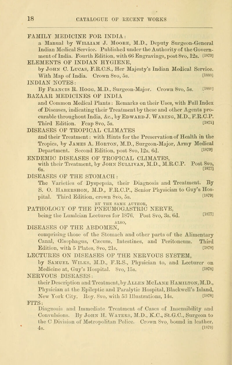 FAMILY MEDICINE FOR INDIA: a Manual by William J. Moore, M.D., Deputy Surgeon-General Indian Medical Service. Published under the Authority of the Govern- ment of India. Fourth Edition, with 66 Engravings, post 8vo,12s. [1879] ELEMENTS OF INDIAN HYGIENE, by John C. Lucas, F.R.C.S., Her Majesty's Indian Medical Service. With Map of India. Crown 8vo, 5s. ' [1880] INDIAN NOTES: By Francis R. Hogg, M.D., Surgeon-Major. Crown 8vo, 5s. [188C] BAZAAR MEDICINES OF INDIA and Common Medical Plants : Remarks on their Uses, with Fidl Index of Diseases, indicating their Treatment by these and other Agents pro- curable throughout India, &c, by Edward J. Waring, M.D., F.R.C.P. Third Edition. Fcap 8vo, 5s. C1975] DISEASES OF TROPICAL CLIMATES and their Treatment: with Hints for the Preservation of Health in the Tropics, by James A. Horton, M.D., Surgeon-Major, Army Medical Department. Second Edition, post 8vo, 12s. 6d. [1879] ENDEMIC DISEASES OF TROPICAL CLIMATES, with their Treatment, by John Sullivan, M.D., M.R.C.P. Post 8vo, 6s. C18773 DISEASES OF THE STOMACH: The Varieties of Dyspepsia, their Diagnosis and Treatment. By S. O. Habershon, M.D., F.R.C.P., Senior Physician to Guy's Hos- pital. Third Edition, crown Svo, 5s. ^18791 BY THE SAME ATTTHOE, PATHOLOGY OF THE PNEUMOGASTRIC NERVE, being the Lumleian Lectures for 1876. Post Svo, 3s. 6d. £1877^ ALSO, DISEASES OF THE ABDOMEN, comprising those of the Stomach and other parts of the Alimentary Canal, (Esophagus, Caecum, Intestines, and Peritoneum. Third Edition, with 5 Plates, Svo, 21s. [1878] LECTURES ON DISEASES OF THE NERVOUS SYSTEM, by Samuel Wilks, M.D., F.R.S., Physician to, and Lecturer on Medicine at, Guy's Hospital. Svo, 15s. [1878] NERVOUS DISEASES: their Description and Treatment, by Allen McLane Hamilton, M.D., Physician at the Epileptic and Paralytic Hospital, Blackwell's Island, New York City. Roy. Svo, with 53 Illustrations, 14s. [1878] FITS: Diagnosis and Immediate Treatment of Cases of Insensibility and Convulsions. By John H. Waters, M.D., K.C., St.G.C, Surgeon to the C Division of Metropolitan Police. Crown 8vo, bound in leather, 4s. [1879]