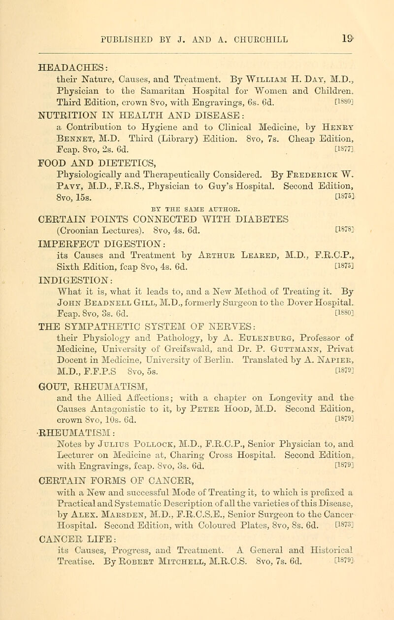 HEADACHES: their Nature, Causes, and Treatment. By William H. Day, M.D., Physician to the Samaritan Hospital for Women and Children. Third Edition, crown Svo, with Engravings, 6s. 6d. [1880] NUTRITION IN HEALTH AND DISEASE: a Contribution to Hygiene and to Clinical Medicine, by Henry Bennet, M.D. Third (Library) Edition. Svo, 7s. Cheap Edition, Fcap. 8vo, 2s. 6d. . [1377] FOOD AND DIETETICS, Physiologically and Therapeutically Considered. By Frederick W. Pavf, M.D., F.R.S., Physician to Guy's Hospital. Second Edition, 8vo, 15s. d875] BY THE SAME ATTTHOE. CERTAIN POINTS CONNECTED WITH DIABETES (Croonian Lectures). Svo, 4s. 6d. [1878] IMPERFECT DIGESTION: its Causes and Treatment by Arthur Leaked, M.D., F.R.C.P., Sixth Edition, fcap Svo, 4s. 6d. [1875] INDIGESTION: What it is, what it leads to, and a New Method of Treating it. By John Beadnell Gill, M.D., formerly Surgeon to the Dover Hospital. Fcap. Svo, 3s. 6cl. [1880] THE SYMPATHETIC SYSTEM OF NERVES: their Physiology and Pathology, by A. Eulenburg, Professor of Medicine, University of Greifswald, and Dr. P. Guttmann, Privat Docent in Medicine, University of Berlin. Translated by A. Napier, M.D., F.F.P.S Svo, 5s. [1879] GOUT, RHEUMATISM, and the Allied Affections; with a chapter on Longevity and the Causes Antagonistic to it, by Peter Hood, M.D. Second Edition, crown Svo, 10s. 6d. [187^ ■RHEUMATISM: Notes by Julius Pollock, M.D., F.R.C.P., Senior Physician to, and Lecturer on Medicine at, Charing Cross Hospital. Second Edition, with Engravings, fcap. Svo, 3s. 6d. . [1879] CERTAIN FORMS OF CANCER, with a New and successful Mode of Treating it, to which is prefixed a Practical and Systematic Description of all the varieties of this Disease, by Alex. Marsden, M.D., F.R.C.S.E., Senior Surgeon to the Cancer Hospital. Second Edition, with Coloured Plates, 8vo, 8s. 6d. [1873] CANCER LIFE: its Causes, Progress, and Treatment. A General and Historical Treatise. By Robert Mitchell, M.R.C.S. Svo, 7s. 6d. W^