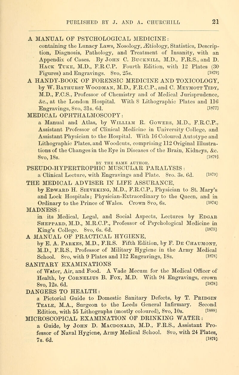 A MANUAL OF PSYCHOLOGICAL MEDICINE: containing the Lunacy Laws, Nosology, iEtiology, Statistics, Descrip- tion, Diagnosis, Pathology, and Treatment of Insanity, with an Appendix of Cases. By John C. Bucknill, M.D., F.R.S., and D. Hack Tuke, M.D., F.R.C.P. Fourth Edition, with 12 Plates (30 Figures) and Engravings. Svo, 25s. [1879] A HANDT-BOOK OF FORENSIC MEDICINE AND TOXICOLOGY, by W. Bathurst Woodman, M.D., F.R.C.P., and C. Metmott Tidy, M.D., F.C.S.. Professor of Chemistry and of Medical Jurisprudence, &c, at the London Hospital. With 8 Lithographic Plates and 116 Engravings, Svo, 31s. 6d. [1877] MEDICAL OPHTHALMOSCOPY: a Manual and Atlas, by William R. Gowers, M.D., F.R.C.P., Assistant Professor of Clinical Medicine in University College, and Assistant Physician to the Hospital. With 16 Coloured Autotype and Lithographic Plates, and Woodcuts, comprising 112 Original Illustra- tions of the Changes in the Eye in Diseases of the Brain, Kidneys, &c. 8vo, 18s. [1879] BY THE SAME ATJTHOE. PSEUDO-HYPERTROPHIC MUSCULAR PARALYSIS : a Clinical Lecture, with Engravings and Plate. Svo. 3s. 6d. [1879] THE MEDICAL ADVISER IN LIFE ASSURANCE, by Edward H. Sieveking, M.D., F.R.C.P., Physician to St. Mary's and Lock Hospitals; Physician-Extraordinary to the Queen, and in Ordinary to the Prince of Wales. Crown Svo, 6s. [W4] MADNESS: in its Medical, Legal, and Social Aspects, Lectures by Edgar Sheppard, M.D., M.R.C.P., Professor of Psychological Medicine in King's College. 8vo, 6s. 6d. CWS]. A MANUAL OF PRACTICAL HYGIENE, by E. A. Parkes, M.D., F.R.S. Fifth Edition, by F. De Chaumont, M.D., F.R.S., Professor of Military Hygiene in the Army Medical School. Svo, with 9 Plates and 112 Engravings, 18s. [W8] SANITARY EXAMINATIONS of Water, Air, and Food. A Vade Mecum for the Medical Officer of Health, by Cornelius B. Fox, M.D. With 94 Engravings, crown 8vo, 12s. 6d. P878] DANGERS TO HEALTH: a Pictorial Guide to Domestic Sanitary Defects, by T. Pridgin Teale, M.A., Surgeon to the Leeds General Infirmary. Second Edition, with 55 Lithographs (mostly coloured), Svo, 10s. P888] MICROSCOPICAL EXAMINATION OF DRINKING WATER: a Guide, by John D. Macdonald, M.D., F.R.S., Assistant Pro- fessor of Naval Hygiene, Army Medical School. Svo, with 24 Plates, 7s. 6d. tl875>