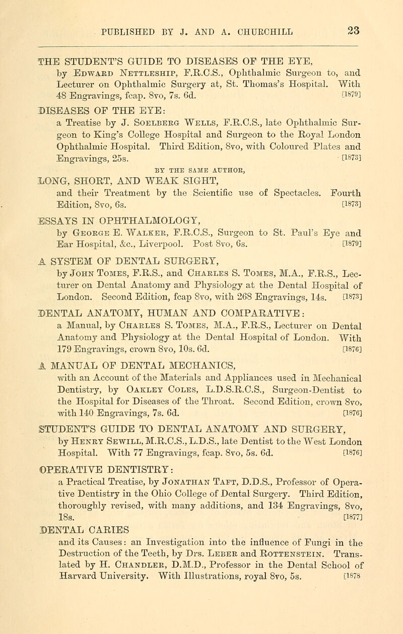 THE STUDENT'S GUIDE TO DISEASES OF THE EYE, by Edward Nettleship, F.R.C.S., Ophthalmic Surgeon to, and Lecturer on Ophthalmic Surgery at, St. Thomas's Hospital. With 48 Engravings, fcap. 8vo, 7s. 6d. [1879] DISEASES OF THE EYE: a Treatise by J. Soelberg Wells, F.R.O.S., late Ophthalmic Sur- geon to King's College Hospital and Surgeon to the Royal London Ophthalmic Hospital. Third Edition, 8vo, with Coloured Plates and Engravings, 25s. [1873] BY THE SAME AETHOK, LONG, SHORT, AND WEAK SIGHT, and their Treatment by the Scientific use of Spectacles. Fourth Edition, 8vo, 6s. [1873] ESSAYS IN OPHTHALMOLOGY, by George E. Walker, F.R.C.S., Surgeon to St. Paul's Eye and Ear Hospital, &c, Liverpool. Post 8vo, 6s. [1879] A SYSTEM OF DENTAL SURGERY, by John Tomes, F.R.S., and Charles S. Tomes, M.A., F.R.S., Lec- turer on Dental Anatomy and Physiology at the Dental Hospital of London. Second Edition, fcap 8vo, with 268 Engravings, 14s. [1873] DENTAL ANATOMY, HUMAN AND COMPARATIVE : a Manual, by Charles S. Tomes, M.A., F.R.S., Lecturer on Dental Anatomy and Physiology at the Dental Hospital of London. With 179 Engravings, crown 8vo, 10s. 6d. [1876] A MANUAL OF DENTAL MECHANICS, with an Account of the Materials and Appliances used in Mechanical Dentistry, by Oakley Coles, L.D.S.R.C.S., Surgeon-Dentist to the Hospital for Diseases of the Throat. Second Edition, crown 8vo, with 140 Engravings, 7s. 6d. [1876] STUDENT'S GUIDE TO DENTAL ANATOMY AND SURGERY, by Henry Sewill, M.R.C.S., L.D.S., late Dentist to the West London Hospital. With 77 Engravings, fcap. 8vo, 5s. 6d. [1876] OPERATIVE DENTISTRY: a Practical Treatise, by Jonathan Taft, D.D.S., Professor of Opera- tive Dentistry in the Ohio College of Dental Surgery. Third Edition, thoroughly revised, with many additions, and 134 Engravings, 8vo, 18s. [1877] DENTAL CARIES and its Causes: an Investigation into the influence of Fungi in the Destruction of the Teeth, by Drs. Leber and Rottenstein. Trans- lated by H. Chandler, D.M.D., Professor in the Dental School of Harvard University. With Illustrations, royal 8vo, 5s. [1878