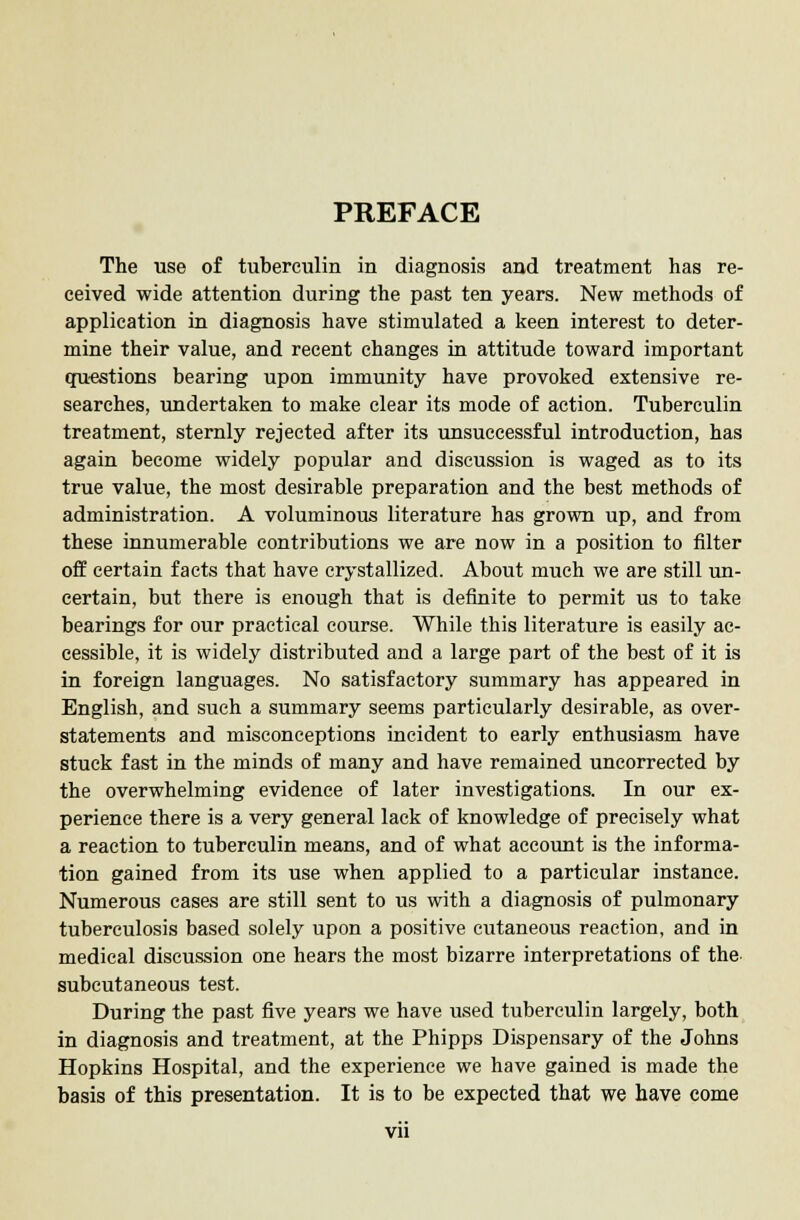 PREFACE The use of tuberculin in diagnosis and treatment has re- ceived wide attention during the past ten years. New methods of application in diagnosis have stimulated a keen interest to deter- mine their value, and recent changes in attitude toward important questions bearing upon immunity have provoked extensive re- searches, undertaken to make clear its mode of action. Tuberculin treatment, sternly rejected after its unsuccessful introduction, has again become widely popular and discussion is waged as to its true value, the most desirable preparation and the best methods of administration. A voluminous literature has grown up, and from these innumerable contributions we are now in a position to filter off certain facts that have crystallized. About much we are still un- certain, but there is enough that is definite to permit us to take bearings for our practical course. While this literature is easily ac- cessible, it is widely distributed and a large part of the best of it is in foreign languages. No satisfactory summary has appeared in English, and such a summary seems particularly desirable, as over- statements and misconceptions incident to early enthusiasm have stuck fast in the minds of many and have remained uncorrected by the overwhelming evidence of later investigations. In our ex- perience there is a very general lack of knowledge of precisely what a reaction to tuberculin means, and of what account is the informa- tion gained from its use when applied to a particular instance. Numerous cases are still sent to us with a diagnosis of pulmonary tuberculosis based solely upon a positive cutaneous reaction, and in medical discussion one hears the most bizarre interpretations of the subcutaneous test. During the past five years we have used tuberculin largely, both in diagnosis and treatment, at the Phipps Dispensary of the Johns Hopkins Hospital, and the experience we have gained is made the basis of this presentation. It is to be expected that we have come