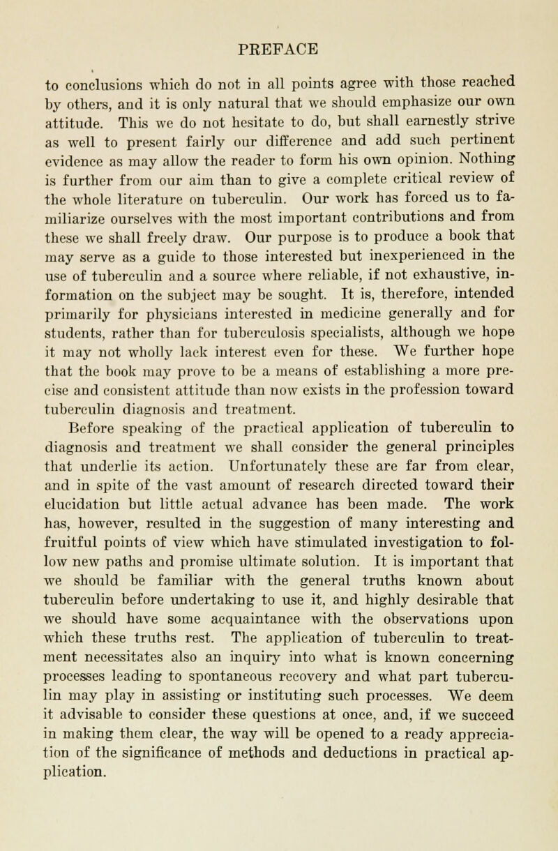 to conclusions which do not in all points agree with those reached by others, and it is only natural that we should emphasize our own attitude. This we do not hesitate to do, but shall earnestly strive as well to present fairly our difference and add such pertinent evidence as may allow the reader to form his own opinion. Nothing is further from our aim than to give a complete critical review of the whole literature on tuberculin. Our work has forced us to fa- miliarize ourselves with the most important contributions and from these we shall freely draw. Our purpose is to produce a book that may serve as a guide to those interested but inexperienced in the use of tuberculin and a source where reliable, if not exhaustive, in- formation on the subject may be sought. It is, therefore, intended primarily for physicians interested in medicine generally and for students, rather than for tuberculosis specialists, although we hope it may not wholly lack interest even for these. We further hope that the book may prove to be a means of establishing a more pre- cise and consistent attitude than now exists in the profession toward tuberculin diagnosis and treatment. Before speaking of the practical application of tuberculin to diagnosis and treatment we shall consider the general principles that underlie its action. Unfortunately these are far from clear, and in spite of the vast amount of research directed toward their elucidation but little actual advance has been made. The work has, however, resulted in the suggestion of many interesting and fruitful points of view which have stimulated investigation to fol- low new paths and promise ultimate solution. It is important that we should be familiar with the general truths known about tuberculin before undertaking to use it, and highly desirable that we should have some acquaintance with the observations upon which these truths rest. The application of tuberculin to treat- ment necessitates also an inquiry into what is known concerning processes leading to spontaneous recovery and what part tubercu- lin may play in assisting or instituting such processes. We deem it advisable to consider these questions at once, and, if we succeed in making them clear, the way will be opened to a ready apprecia- tion of the significance of methods and deductions in practical ap- plication.