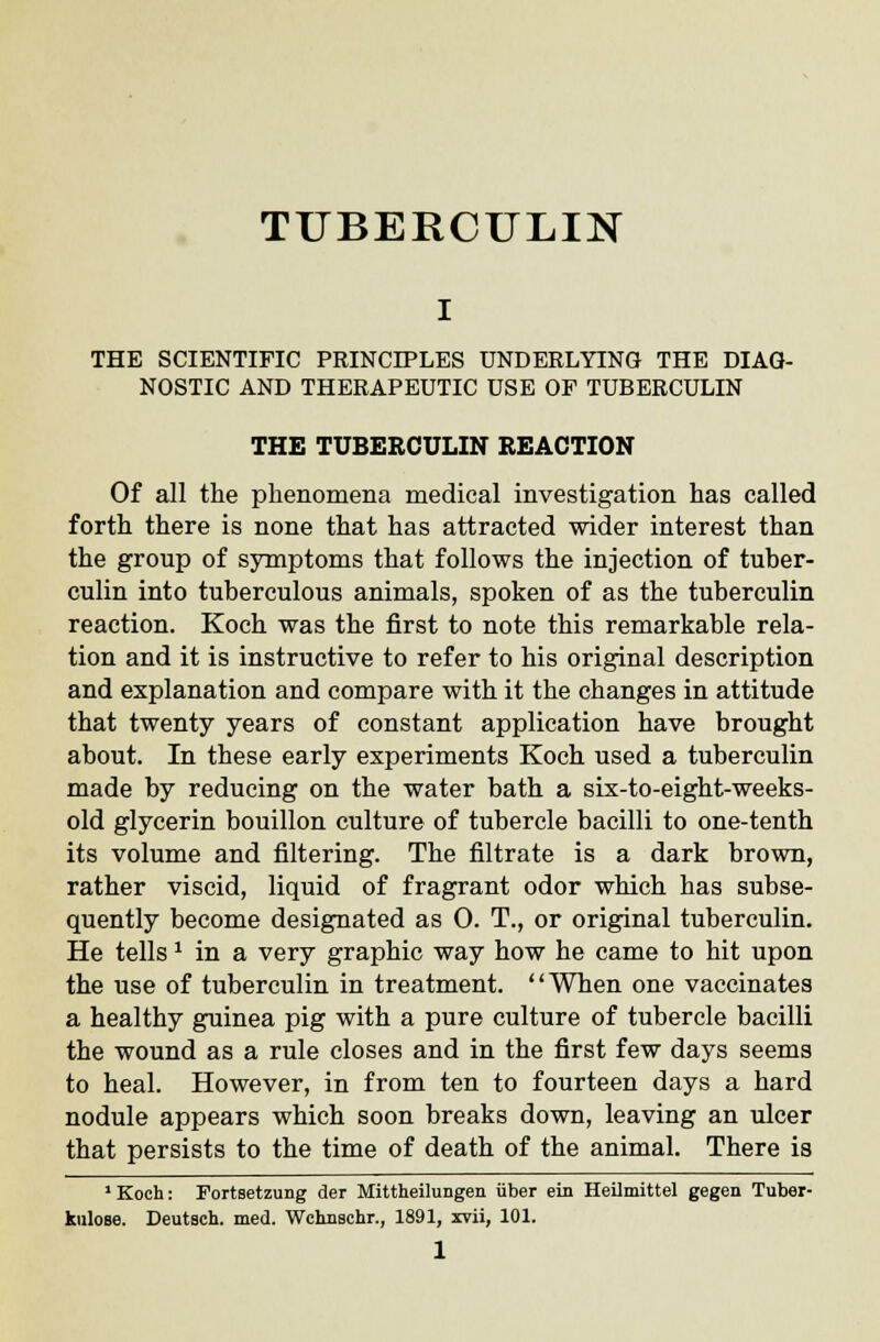 TUBERCULIN THE SCIENTIFIC PRINCIPLES UNDERLYING THE DIAG- NOSTIC AND THERAPEUTIC USE OF TUBERCULIN THE TUBERCULIN REACTION Of all the phenomena medical investigation has called forth there is none that has attracted wider interest than the group of symptoms that follows the injection of tuber- culin into tuberculous animals, spoken of as the tuberculin reaction. Koch was the first to note this remarkable rela- tion and it is instructive to refer to his original description and explanation and compare with it the changes in attitude that twenty years of constant application have brought about. In these early experiments Koch used a tuberculin made by reducing on the water bath a six-to-eight-weeks- old glycerin bouillon culture of tubercle bacilli to one-tenth its volume and filtering. The filtrate is a dark brown, rather viscid, liquid of fragrant odor which has subse- quently become designated as 0. T., or original tuberculin. He tells x in a very graphic way how he came to hit upon the use of tuberculin in treatment. When one vaccinates a healthy guinea pig with a pure culture of tubercle bacilli the wound as a rule closes and in the first few days seems to heal. However, in from ten to fourteen days a hard nodule appears which soon breaks down, leaving an ulcer that persists to the time of death of the animal. There is 1 Koch: Fortsetzung der Mittheilungen iiber ein Heilmittel gegen Tuber- kulose. Deutsch. med. Wchnschr., 1891, xvii, 101.