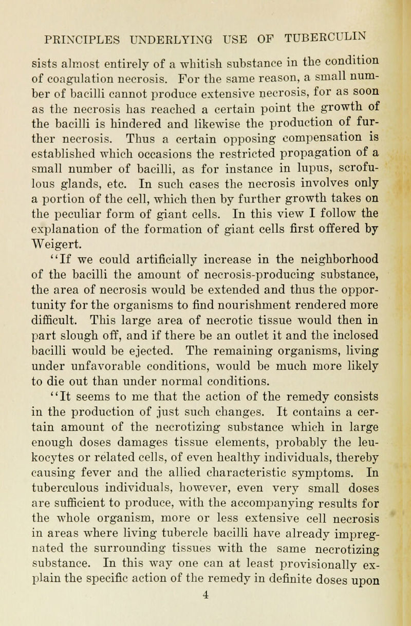 sists almost entirely of a whitish substance in the condition of coagulation necrosis. For the same reason, a small num- ber of bacilli cannot produce extensive necrosis, for as soon as the necrosis has reached a certain point the growth of the bacilli is hindered and likewise the production of fur- ther necrosis. Thus a certain opposing compensation is established which occasions the restricted propagation of a small number of bacilli, as for instance in lupus, scrofu- lous glands, etc. In such cases the necrosis involves only a portion of the cell, which then by further growth takes on the peculiar form of giant cells. In this view I follow the explanation of the formation of giant cells first offered by Weigert. If we could artificially increase in the neighborhood of the bacilli the amount of necrosis-producing substance, the area of necrosis would be extended and thus the oppor- tunity for the organisms to find nourishment rendered more difficult. This large area of necrotic tissue would then in part slough off, and if there be an outlet it and the inclosed bacilli would be ejected. The remaining organisms, living under unfavorable conditions, would be much more likely to die out than under normal conditions. '' It seems to me that the action of the remedy consists in the production of just such changes. It contains a cer- tain amount of the necrotizing substance which in large enough doses damages tissue elements, probably the leu- kocytes or related cells, of even healthy individuals, thereby causing fever and the allied characteristic symptoms. In tuberculous individuals, however, even very small doses are sufficient to produce, with the accompanying results for the whole organism, more or less extensive cell necrosis in areas where living tubercle bacilli have already impreg- nated the surrounding tissues with the same necrotizing substance. In this way one can at least provisionally ex- plain the specific action of the remedy in definite doses upon