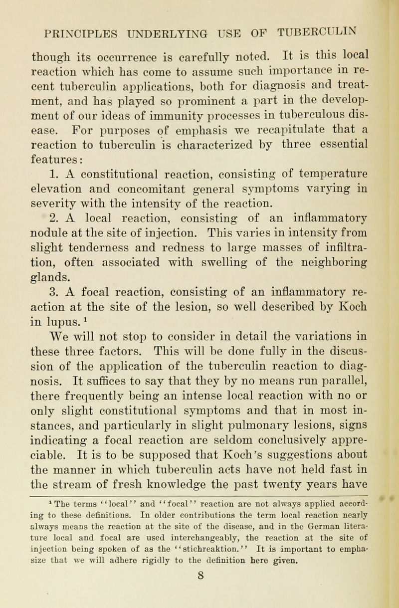 though its occurrence is carefully noted. It is this local reaction which has come to assume such importance in re- cent tuberculin applications, both for diagnosis and treat- ment, and has played so prominent a part in the develop- ment of our ideas of immunity processes in tuberculous dis- ease. For purposes of emphasis we recapitulate that a reaction to tuberculin is characterized by three essential features: 1. A constitutional reaction, consisting of temperature elevation and concomitant general symptoms varying in severity with the intensity of the reaction. 2. A local reaction, consisting of an inflammatory nodule at the site of injection. This varies in intensity from slight tenderness and redness to large masses of infiltra- tion, often associated with swelling of the neighboring glands. 3. A focal reaction, consisting of an inflammatory re- action at the site of the lesion, so well described by Koch in lupus.1 We will not stop to consider in detail the variations in these three factors. This will be done fully in the discus- sion of the application of the tuberculin reaction to diag- nosis. It suffices to say that they by no means run parallel, there frequently being an intense local reaction with no or only slight constitutional symptoms and that in most in- stances, and particularly in slight pulmonary lesions, signs indicating a focal reaction are seldom conclusively appre- ciable. It is to be supposed that Koch's suggestions about the manner in which tuberculin acts have not held fast in the stream of fresh knowledge the past twenty years have 1 The terms '' local'' and '' focal'' reaction are not always applied accord- ing to these definitions. In older contributions the term local reaction nearly always means the reaction at the site of the disease, and in the German litera- ture local and focal are used interchangeably, the reaction at the site of injection being spoken of as the  stichreaktion. It is important to empha- size that we will adhere rigidly to the definition here given.