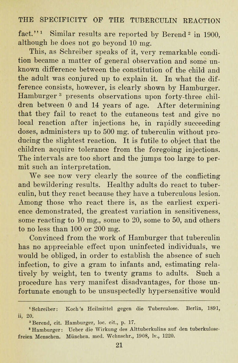 fact.''1 Similar results are reported by Berend2 in 1900, although he does not go beyond 10 mg. This, as Schreiber speaks of it, very remarkable condi- tion became a matter of general observation and some un- known difference between the constitution of the child and the adult was conjured up to explain it. In what the dif- ference consists, however, is clearly shown by Hamburger. Hamburger 3 presents observations upon forty-three chil- dren between 0 and 14 years of age. After determining that they fail to react to the cutaneous test and give no local reaction after injections he, in rapidly succeeding doses, administers up to 500 mg. of tuberculin without pro- ducing the slightest reaction. It is futile to object that the children acquire tolerance from the foregoing injections. The intervals are too short and the jumps too large to per- mit such an interpretation. We see now very clearly the source of the conflicting and bewildering results. Healthy adults do react to tuber- culin, but they react because they have a tuberculous lesion. Among those who react there is, as the earliest experi- ence demonstrated, the greatest variation in sensitiveness, some reacting to 10 mg., some to 20, some to 50, and others to no less than 100 or 200 mg. Convinced from the work of Hamburger that tuberculin has no appreciable effect upon uninfected individuals, we would be obliged, in order to establish the absence of such infection, to give a gram to infants and, estimating rela- tively by weight, ten to twenty grams to adults. Such a procedure has very manifest disadvantages, for those un- fortunate enough to be unsuspectedly hypersensitive would 1 Schreiber: Koch's Heilmittel gegen die Tuberculose. Berlin, 1891, ii. 20. 2 Berend, cit. Hamburger, loc. cit., p. 17. 3 Hamburger: Ueber die Wirkung des Alttuberkulins auf den tuberkulose- freien Menschen. Miinchen. med. Wchnschr., 1908, lv., 1220.