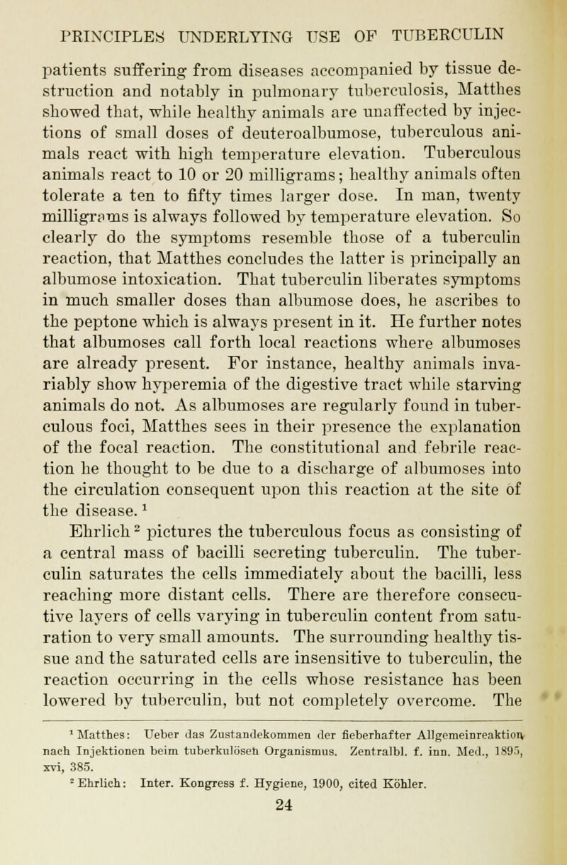 patients suffering from diseases accompanied by tissue de- struction and notably in pulmonary tuberculosis, Matthes sbowed that, while healthy animals are unaffected by injec- tions of small doses of deuteroalbumose, tuberculous ani- mals react with high temperature elevation. Tuberculous animals react to 10 or 20 milligrams; healthy animals often tolerate a ten to fifty times larger dose. In man, twenty milligrams is always followed by temperature elevation. So clearly do the symptoms resemble those of a tuberculin reaction, that Matthes concludes the latter is principally an albumose intoxication. That tuberculin liberates symptoms in much smaller doses than albumose does, he ascribes to the peptone which is always present in it. He further notes that albumoses call forth local reactions where albumoses are already present. For instance, healthy animals inva- riably show hyperemia of the digestive tract while starving animals do not. As albumoses are regularly found in tuber- culous foci, Matthes sees in their presence the explanation of the focal reaction. The constitutional and febrile reac- tion he thought to be due to a discharge of albumoses into the circulation consequent upon this reaction at the site of the disease.* Ehrlich2 pictures the tuberculous focus as consisting of a central mass of bacilli secreting tuberculin. The tuber- culin saturates the cells immediately about the bacilli, less reaching more distant cells. There are therefore consecu- tive layers of cells varying in tuberculin content from satu- ration to very small amounts. The surrounding healthy tis- sue and the saturated cells are insensitive to tuberculin, the reaction occurring in the cells whose resistance has been lowered by tuberculin, but not completely overcome. The 1 Matthes: TJeber das Zustandekommen der fieberhafter Allgemeinreaktion nach Injektionen beim tuberkulosen Organismus. Zentralbl. f. inn. Med., 1895, xvi, 385. 2 Ehrlich: Inter. KongTess f. Hygiene, 1900, cited Kohler.
