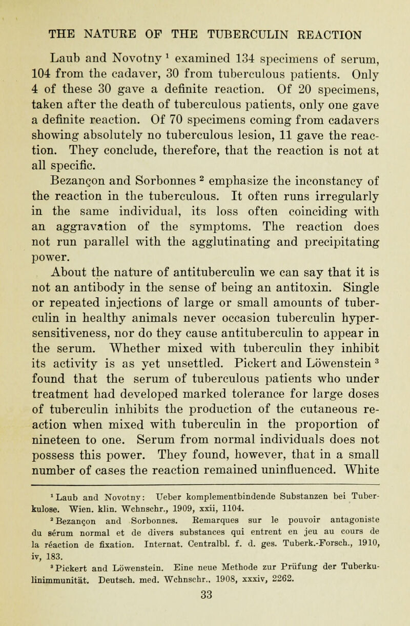 Laub and Novotny * examined 134 specimens of serum, 104 from the cadaver, 30 from tuberculous patients. Only 4 of these 30 gave a definite reaction. Of 20 specimens, taken after the death of tuberculous patients, only one gave a definite reaction. Of 70 specimens coming from cadavers showing absolutely no tuberculous lesion, 11 gave the reac- tion. They conclude, therefore, that the reaction is not at all specific. Bezancon and Sorbonnes 2 emphasize the inconstancy of the reaction in the tuberculous. It often runs irregularly in the same individual, its loss often coinciding with an aggravation of the symptoms. The reaction does not run parallel with the agglutinating and precipitating power. About the nature of antituberculin we can say that it is not an antibody in the sense of being an antitoxin. Single or repeated injections of large or small amounts of tuber- culin in healthy animals never occasion tuberculin hyper- sensitiveness, nor do they cause antituberculin to appear in the serum. Whether mixed with tuberculin they inhibit its activity is as yet unsettled. Pickert and Lowenstein 3 found that the serum of tuberculous patients who under treatment had developed marked tolerance for large doses of tuberculin inhibits the production of the cutaneous re- action when mixed with tuberculin in the proportion of nineteen to one. Serum from normal individuals does not possess this power. They found, however, that in a small number of cases the reaction remained uninfluenced. White 1 Laub and Novotny: Leber komplementbindende Substanzen bei Tuber- kulose. Wien. klin. Wehnsehr., 1909, xxii, 1104. 2Bezan§on and Sorbonnes. Eemarques sur le pouvoir antagoniste du serum normal et de divers substances qui entrent en jeu au cours de la reaction de fixation. Internat. Centralbl. f. d. ges. Tuberk.-Forsch., 1910, iv, 183. ' Pickert and Lowenstein. Eine neue Methode zur Priifung der Tuberku- linimmunitat. Deutsch. med. Wehnsehr., 1908, xxxiv, 2262.