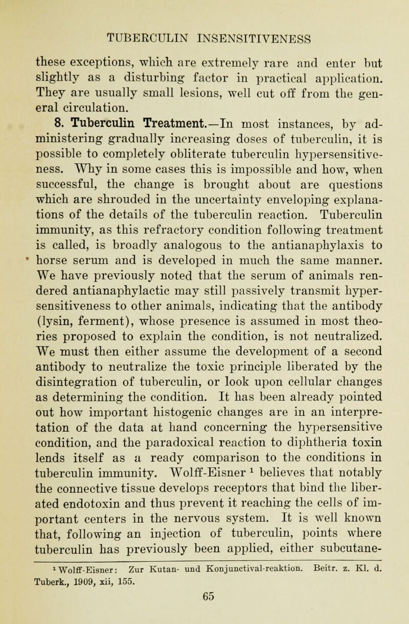 these exceptions, which are extremely rare and enter but slightly as a disturbing factor in practical application. They are usually small lesions, well cut off from the gen- eral circulation. 8. Tuberculin Treatment.—In most instances, by ad- ministering gradually increasing doses of tuberculin, it is possible to completely obliterate tuberculin hypersensitive- ness. Why in some cases this is impossible and how, when successful, the change is brought about are questions which are shrouded in the uncertainty enveloping explana- tions of the details of the tuberculin reaction. Tuberculin immunity, as this refractory condition following treatment is called, is broadly analogous to the antianaphylaxis to * horse serum and is developed in much the same manner. We have previously noted that the serum of animals ren- dered antianaphylactic may still passively transmit hyper- sensitiveness to other animals, indicating that the antibody (lysin, ferment), whose presence is assumed in most theo- ries proposed to explain the condition, is not neutralized. We must then either assume the development of a second antibody to neutralize the toxic principle liberated by the disintegration of tuberculin, or look upon cellular changes as determining the condition. It has been already pointed out how important histogenic changes are in an interpre- tation of the data at hand concerning the hypersensitive condition, and the paradoxical reaction to diphtheria toxin lends itself as u ready comparison to the conditions in tuberculin immunity. Wolff-Eisner x believes that notably the connective tissue develops receptors that bind the liber- ated endotoxin and thus prevent it reaching the cells of im- portant centers in the nervous system. It is well known that, following an injection of tuberculin, points where tuberculin has previously been applied, either subcutane- 1 Wolff-Eisner: Zur Kutan- und Konjunctival-reaktion. Beitr. z. Kl. d. Tuberk., 1909, xii, 155.