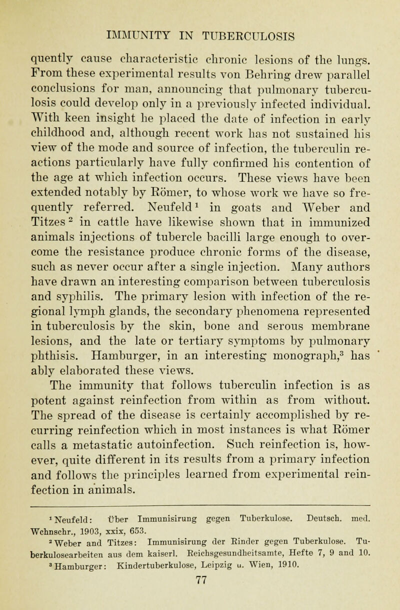 quently cause characteristic chronic lesions of the lungs. From these experimental results von Behring drew parallel conclusions for man, announcing that pulmonary tubercu- losis could develop only in a previously infected individual. With keen insight he placed the date of infection in early childhood and, although recent work has not sustained his view of the mode and source of infection, the tuberculin re- actions particularly have fully confirmed his contention of the age at which infection occurs. These views have been extended notably by Eomer, to whose work we have so fre- quently referred. Neufeldx in goats and Weber and Titzes 2 in cattle have likewise shown that in immunized animals injections of tubercle bacilli large enough to over- come the resistance produce chronic forms of the disease, such as never occur after a single injection. Many authors have drawn an interesting comparison between tuberculosis and syphilis. The primary lesion with infection of the re- gional lymph glands, the secondary phenomena represented in tuberculosis by the skin, bone and serous membrane lesions, and the late or tertiary symptoms by pulmonary phthisis. Hamburger, in an interesting monograph,3 has ably elaborated these views. The immunity that follows tuberculin infection is as potent against reinfection from within as from without. The spread of the disease is certainly accomplished by re- curring reinfection which in most instances is what Romer calls a metastatic autoinfection. Such reinfection is, how- ever, quite different in its results from a primary infection and follows the principles learned from experimental rein- fection in animals. Neufeld: tiber Immunisirung gegen Tuberkulose. Deutsch. meet. Wchnsehr., 1903, xxix, 653. 2Weber and Titzes: Immunisirung der Binder gegen Tuberkulose. Tu- berkulosearbeiten aus dem kaiserl. Reichsgesundheitsamte, Hefte 7, 9 and 10. 'Hamburger: Kindertuberkulose, Leipzig u. Wien, 1910.