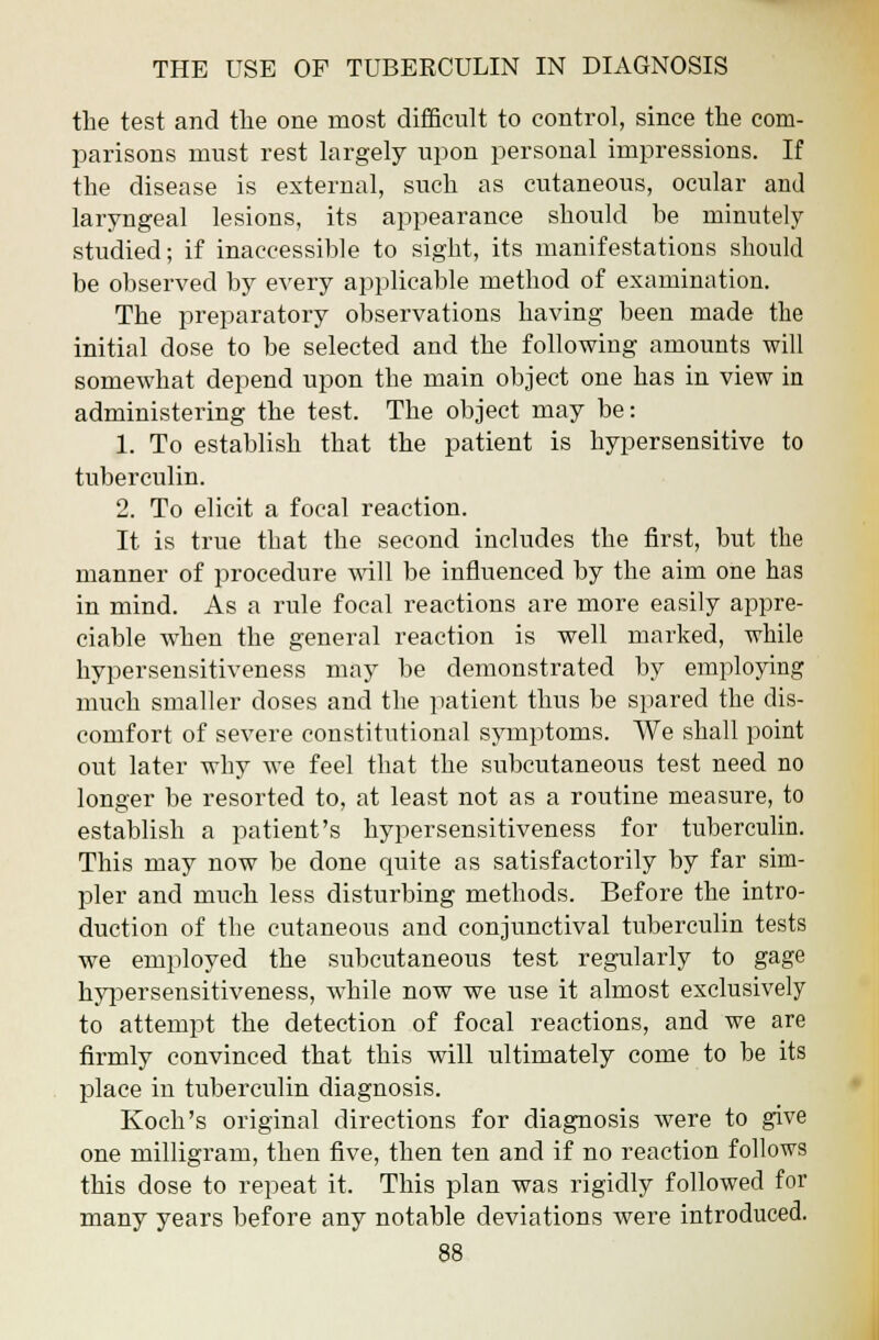 the test and the one most difficult to control, since the com- parisons must rest largely upon personal impressions. If the disease is external, such as cutaneous, ocular and laryngeal lesions, its appearance should be minutely studied; if inaccessible to sight, its manifestations should be observed by every applicable method of examination. The preparatory observations having been made the initial dose to be selected and the following amounts will somewhat depend upon the main object one has in view in administering the test. The object may be: 1. To establish that the patient is hypersensitive to tuberculin. 2. To elicit a focal reaction. It is true that the second includes the first, but the manner of procedure will be influenced by the aim one has in mind. As a rule focal reactions are more easily appre- ciable when the general reaction is well marked, while hypersensitiveness may be demonstrated by employing much smaller doses and the patient thus be spared the dis- comfort of severe constitutional symptoms. We shall point out later why we feel that the subcutaneous test need no longer be resorted to, at least not as a routine measure, to establish a patient's hypersensitiveness for tuberculin. This may now be done quite as satisfactorily by far sim- pler and much less disturbing methods. Before the intro- duction of the cutaneous and conjunctival tuberculin tests we employed the subcutaneous test regularly to gage hypersensitiveness, while now we use it almost exclusively to attempt the detection of focal reactions, and we are firmly convinced that this will ultimately come to be its place in tuberculin diagnosis. Koch's original directions for diagnosis were to give one milligram, then five, then ten and if no reaction follows this dose to repeat it. This plan was rigidly followed for many years before any notable deviations were introduced.