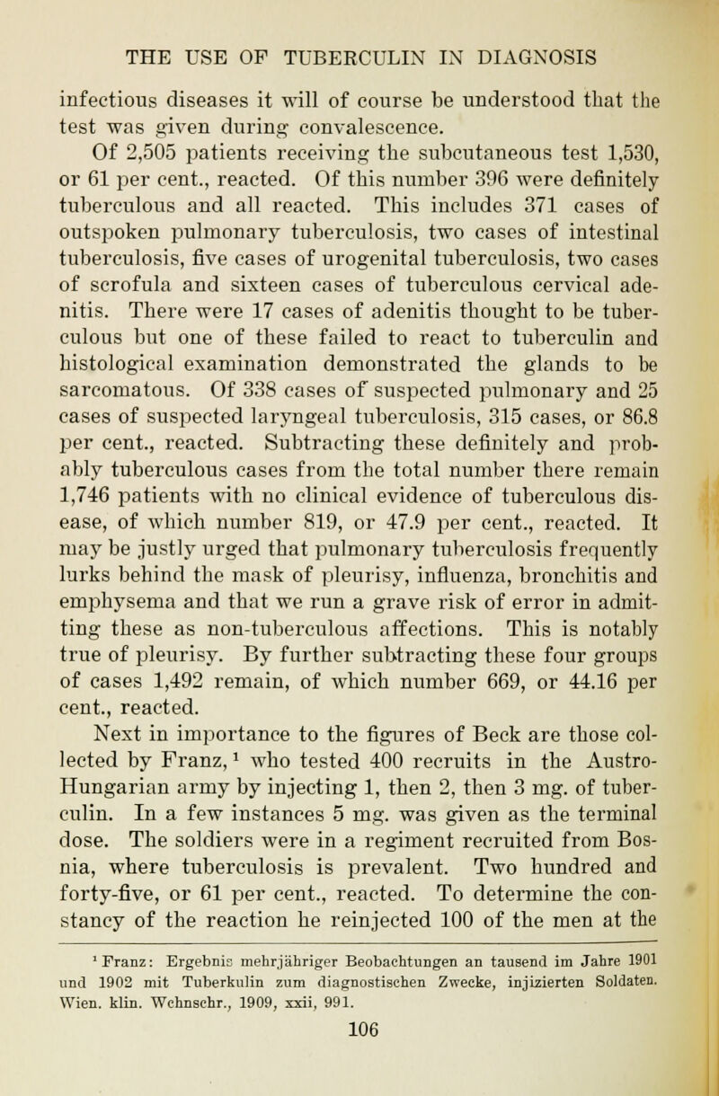 infectious diseases it will of course be understood that the test was given during convalescence. Of 2,505 patients receiving the subcutaneous test 1,530, or 61 per cent., reacted. Of this number 396 were definitely- tuberculous and all reacted. This includes 371 cases of outspoken pulmonary tuberculosis, two cases of intestinal tuberculosis, five cases of urogenital tuberculosis, two cases of scrofula and sixteen cases of tuberculous cervical ade- nitis. There were 17 cases of adenitis thought to be tuber- culous but one of these failed to react to tuberculin and histological examination demonstrated the glands to be sarcomatous. Of 338 cases of suspected pulmonary and 25 cases of suspected laryngeal tuberculosis, 315 cases, or 86.8 per cent., reacted. Subtracting these definitely and prob- ably tuberculous cases from the total number there remain 1,746 patients with no clinical evidence of tuberculous dis- ease, of which number 819, or 47.9 per cent., reacted. It may be justly urged that pulmonary tuberculosis frequently lurks behind the mask of pleurisy, influenza, bronchitis and emphysema and that we run a grave risk of error in admit- ting these as non-tuberculous affections. This is notably true of pleurisy. By further subtracting these four groups of cases 1,492 remain, of which number 669, or 44.16 per cent., reacted. Next in importance to the figures of Beck are those col- lected by Franz,1 who tested 400 recruits in the Austro- Hungarian army by injecting 1, then 2, then 3 mg. of tuber- culin. In a few instances 5 mg. was given as the terminal dose. The soldiers were in a regiment recruited from Bos- nia, where tuberculosis is prevalent. Two hundred and forty-five, or 61 per cent., reacted. To determine the con- stancy of the reaction he reinjected 100 of the men at the 'Franz: Ergebnis mehrjahriger Beobachtungen an tausend im Jahre 1901 und 1902 mit Tuberkulin zum diagnostischen Zwecke, injizierten Soldaten. Wien. klin. Wchnsebr., 1909, xxii, 991.