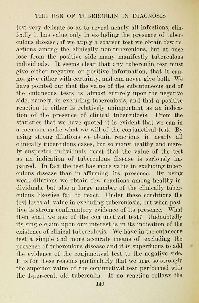 test very delicate so as to reveal nearly all infections, clin- ically it has value only in excluding the presence of tuber- culous disease; if we apply a coarser test we obtain few re- actions among the clinically non-tuberculous, but at once lose from the positive side many manifestly tuberculous individuals. It seems clear that any tuberculin test must give either negative or positive information, that it can- not give either with certainty, and can never give both. We have pointed out that the value of the subcutaneous and of the cutaneous tests is almost entirely upon the negative side, namely, in excluding tuberculosis, and that a positive reaction to either is relatively unimportant as an indica- tion of the presence of clinical tuberculosis. From the statistics that we have quoted it is evident that we can in a measure make what we will of the conjunctival test. By using strong dilutions we obtain reactions in nearly all clinically tuberculous cases, but so many healthy and mere- ly suspected individuals react that the value of the test as an indication of tuberculous disease is seriously im- paired. In fact the test has more value in excluding tuber- culous disease than in affirming its presence. By using weak dilutions we obtain few reactions among healthy in- dividuals, but also a large number of the clinically tuber- culous likewise fail to react. Under these conditions the test loses all value in excluding tuberculosis, but when posi- tive is strong confirmatory evidence of its presence. What then shall we ask of the conjunctival test? Undoubtedly its single claim upon our interest is in its indication of the existence of clinical tuberculosis. We have in the cutaneous test a simple and more accurate means of excluding the presence of tuberculous disease and it is superfluous to add the evidence of the conjunctival test to the negative side. It is for these reasons particularly that we urge so strongly the superior value of the conjunctival test performed with the 1-per-cent. old tuberculin. If no reaction follows the