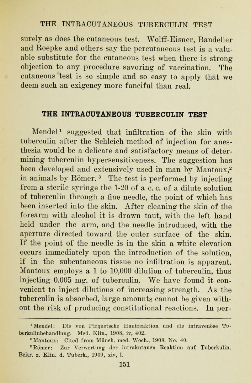 surely as does the cutaneous test. Wolff-Eisner, Bandelier and Roepke and others say the percutaneous test is a valu- able substitute for the cutaneous test when there is strong objection to any procedure savoring of vaccination. The cutaneous test is so simple and so easy to apply that we deem such an exigency more fanciful than real. THE INTRACUTANEOUS TUBERCULIN TEST MendelJ suggested that infiltration of the skin with tuberculin after the Schleich method of injection for anes- thesia would be a delicate and satisfactory means of deter- mining tuberculin hypersensitiveness. The suggestion has been developed and extensively used in man by Mantoux,2 in animals by Romer.3 The test is performed by injecting from a sterile syringe the 1-20 of a c. c. of a dilute solution of tuberculin through a fine needle, the point of which has been inserted into the skin. After cleaning the skin of the forearm with alcohol it is drawn taut, with the left hand held under the arm, and the needle introduced, with the aperture directed toward the outer surface of the skin. If the point of the needle is in the skin a white elevation occurs immediately upon the introduction of the solution, if in the subcutaneous tissue no infiltration is apparent. Mantoux employs a 1 to 10,000 dilution of tuberculin, thus injecting 0.005 mg. of tuberculin. We have found it con- venient to inject dilutions of increasing strength. As the tuberculin is absorbed, large amounts cannot be given with- out the risk of producing constitutional reactions. In per- 1 Mendel: Die von Pirquetsehe Hautreaktion und die intravenbse Tu- berkulinbehandlung. Med. Klin., 1908, iv, 402. 3 Mantoux: Cited from Munch, med. Woch., 1908, No. 40. 3 Ebmer: Zur Verwertung der intrakutanen Eeaktion auf Tuberkulin. Beitr. z. Klin. d. Tuberk., 1909, xiv, 1.