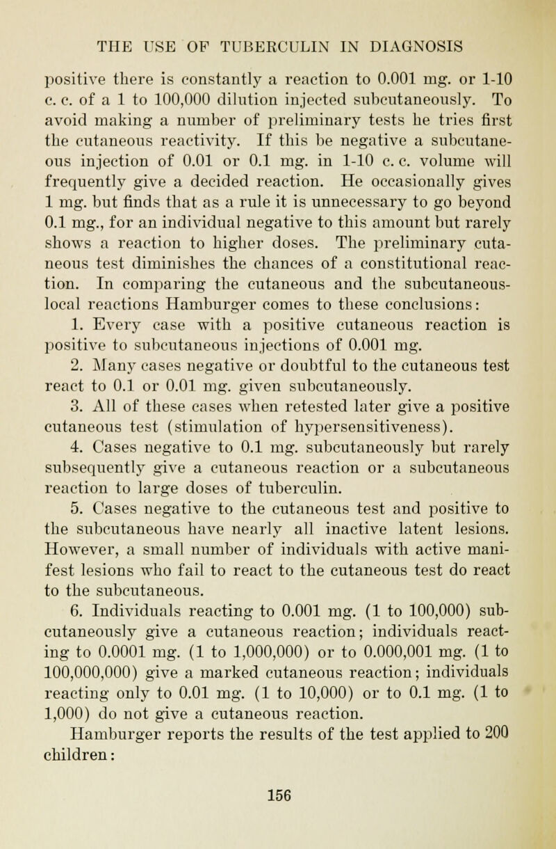 positive there is constantly a reaction to 0.001 mg. or 1-10 c. c. of a 1 to 100,000 dilution injected subeutaneously. To avoid making a number of preliminary tests he tries first the cutaneous reactivity. If this be negative a subcutane- ous injection of 0.01 or 0.1 mg. in 1-10 c. c. volume will frequently give a decided reaction. He occasionally gives 1 mg. but finds that as a rule it is unnecessary to go beyond 0.1 mg., for an individual negative to this amount but rarely shows a reaction to higher doses. The preliminary cuta- neous test diminishes the chances of a constitutional reac- tion. In comparing the cutaneous and the subcutaneous- local reactions Hamburger comes to these conclusions: 1. Every case with a positive cutaneous reaction is positive to subcutaneous injections of 0.001 mg. 2. Many cases negative or doubtful to the cutaneous test react to 0.1 or 0.01 mg. given subeutaneously. 3. All of these cases when retested later give a positive cutaneous test (stimulation of hypersensitiveness). 4. Cases negative to 0.1 mg. subeutaneously but rarely subsequently give a cutaneous reaction or a subcutaneous reaction to large doses of tuberculin. 5. Cases negative to the cutaneous test and positive to the subcutaneous have nearly all inactive latent lesions. However, a small number of individuals with active mani- fest lesions who fail to react to the cutaneous test do react to the subcutaneous. 6. Individuals reacting to 0.001 mg. (1 to 100,000) sub- eutaneously give a cutaneous reaction; individuals react- ing to 0.0001 mg. (1 to 1,000,000) or to 0.000,001 mg. (1 to 100,000,000) give a marked cutaneous reaction; individuals reacting only to 0.01 mg. (1 to 10,000) or to 0.1 mg. (1 to 1,000) do not give a cutaneous reaction. Hamburger reports the results of the test applied to 200 children: