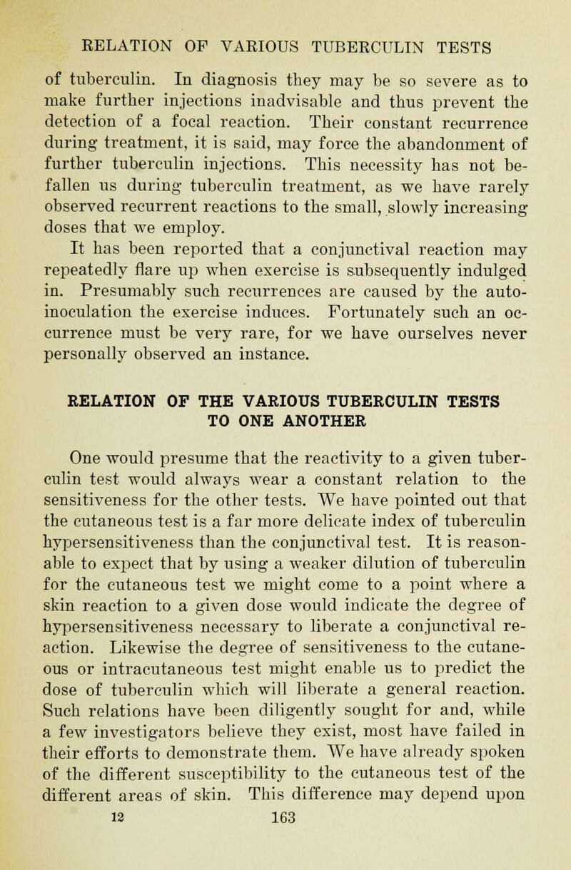 of tuberculin. In diagnosis they may be so severe as to make further injections inadvisable and thus prevent the detection of a focal reaction. Their constant recurrence during treatment, it is said, may force the abandonment of further tuberculin injections. This necessity has not be- fallen us during tuberculin treatment, as we have rarely observed recurrent reactions to the small, slowly increasing doses that we employ. It has been reported that a conjunctival reaction may repeatedly flare up when exercise is subsequently indulged in. Presumably such recurrences are caused by the auto- inoculation the exercise induces. Fortunately such an oc- currence must be very rare, for we have ourselves never personally observed an instance. RELATION OF THE VARIOUS TUBERCULIN TESTS TO ONE ANOTHER One would presume that the reactivity to a given tuber- culin test would always wear a constant relation to the sensitiveness for the other tests. We have pointed out that the cutaneous test is a far more delicate index of tuberculin hypersensitiveness than the conjunctival test. It is reason- able to expect that by using a weaker dilution of tuberculin for the cutaneous test we might come to a point where a skin reaction to a given dose would indicate the degree of hypersensitiveness necessary to liberate a conjunctival re- action. Likewise the degree of sensitiveness to the cutane- ous or intracutaneous test might enable us to predict the dose of tuberculin which will liberate a general reaction. Such relations have been diligently sought for and, while a few investigators believe they exist, most have failed in their efforts to demonstrate them. We have already spoken of the different susceptibility to the cutaneous test of the different areas of skin. This difference may depend upon