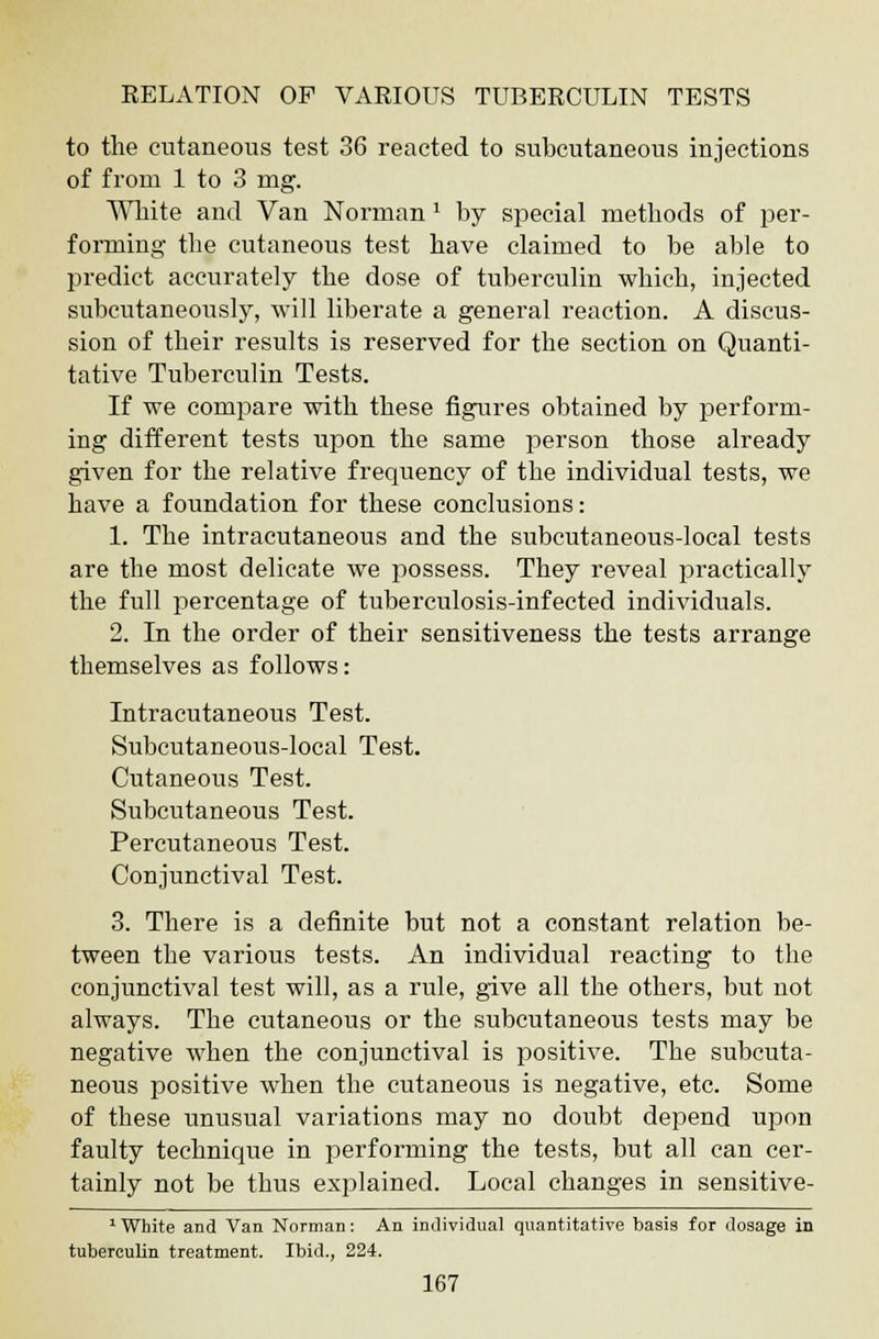 to the cutaneous test 36 reacted to subcutaneous injections of from 1 to 3 mg. White and Van Norman 1 by special methods of per- forming the cutaneous test have claimed to be able to predict accurately the dose of tuberculin which, injected subcutaneously, will liberate a general reaction. A discus- sion of their results is reserved for the section on Quanti- tative Tuberculin Tests. If we compare with these figures obtained by perform- ing different tests upon the same person those already given for the relative frequency of the individual tests, we have a foundation for these conclusions: 1. The intracutaneous and the subcutaneous-local tests are the most delicate we possess. They reveal practically the full percentage of tuberculosis-infected individuals. 2. In the order of their sensitiveness the tests arrange themselves as follows: Intracutaneous Test. Subcutaneous-local Test. Cutaneous Test. Subcutaneous Test. Percutaneous Test. Conjunctival Test. 3. There is a definite but not a constant relation be- tween the various tests. An individual reacting to the conjunctival test will, as a rule, give all the others, but not always. The cutaneous or the subcutaneous tests may be negative when the conjunctival is positive. The subcuta- neous positive when the cutaneous is negative, etc. Some of these unusual variations may no doubt depend upon faulty technique in performing the tests, but all can cer- tainly not be thus explained. Local changes in sensitive- 1 White and Van Norman: An individual quantitative basis for dosage in tuberculin treatment. Ibid., 224.