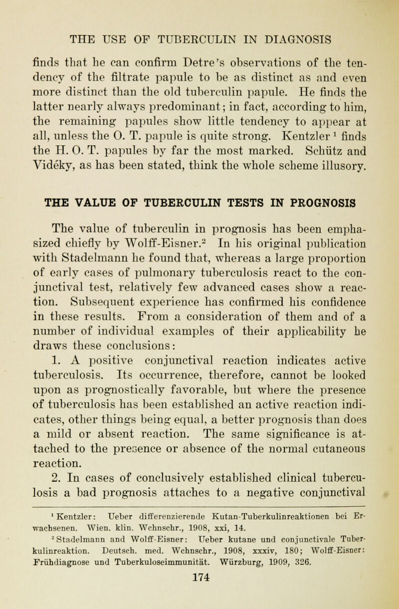 finds that he can confirm Detre's observations of the ten- dency of the filtrate papule to be as distinct as and even more distinct than the old tuberculin papule. He finds the latter nearly always predominant; in fact, according to him, the remaining papules show little tendency to appear at all, unless the O. T. papule is quite strong. Kentzler 1 finds the H. 0. T. papules by far the most marked. Schiitz and Videky, as has been stated, think the whole scheme illusory. THE VALUE OF TUBERCULIN TESTS IN PROGNOSIS The value of tuberculin in prognosis has been empha- sized chiefly by Wolff-Eisner.2 In his original publication with Stadelmann he found that, whereas a large proportion of early cases of pulmonary tuberculosis react to the con- junctival test, relatively few advanced cases show a reac- tion. Subsequent experience has confirmed his confidence in these results. From a consideration of them and of a number of individual examples of their applicability he draws these conclusions: 1. A positive conjunctival reaction indicates active tuberculosis. Its occurrence, therefore, cannot be looked upon as prognostically favorable, but where the presence of tuberculosis has been established an active reaction indi- cates, other things being equal, a better prognosis than does a mild or absent reaction. The same significance is at- tached to the presence or absence of the normal cutaneous reaction. 2. In cases of conclusively established clinical tubercu- losis a bad prognosis attaches to a negative conjunctival 1 Kentzler: Ueber differenzierende Kutan-Tuberkulinreaktionen bei Er- waehsenen. Wien. klin. Wchnschr., 1908, xxi, 14. -Stadelmann and Wolff-Eisner: Ueber kutane und conjunctival Tuber- kulinreaktion. Deutsch. med. Wchnschr., 1908, xxxiv, 180; Wolff-Eisner: Priihdiagnose und Tuberkuloseimmunitat. Wiirzburg, 1909, 326.