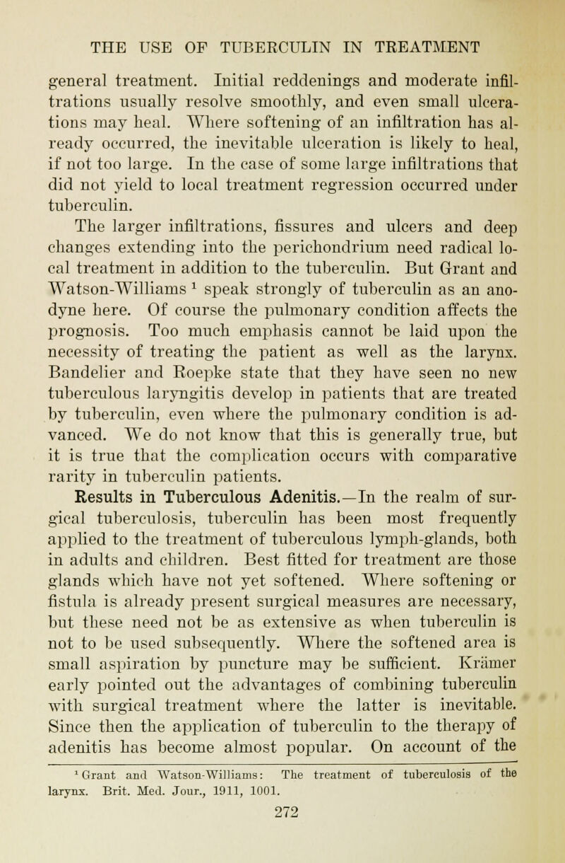 general treatment. Initial reddenings and moderate infil- trations usually resolve smoothly, and even small ulcera- tions may heal. Where softening of an infiltration has al- ready occurred, the inevitable ulceration is likely to heal, if not too large. In the case of some large infiltrations that did not yield to local treatment regression occurred under tuberculin. The larger infiltrations, fissures and ulcers and deep changes extending into the perichondrium need radical lo- cal treatment in addition to the tuberculin. But Grant and Watson-Williams 1 speak strongly of tuberculin as an ano- dyne here. Of course the pulmonary condition affects the prognosis. Too much emphasis cannot be laid upon the necessity of treating the patient as well as the larynx. Bandelier and Roepke state that they have seen no new tuberculous laryngitis develop in patients that are treated by tuberculin, even where the pulmonary condition is ad- vanced. We do not know that this is generally true, but it is true that the complication occurs with comparative rarity in tuberculin patients. Results in Tuberculous Adenitis.—In the realm of sur- gical tuberculosis, tuberculin has been most frequently applied to the treatment of tuberculous lymph-glands, both in adults and children. Best fitted for treatment are those glands which have not yet softened. Where softening or fistula is already present surgical measures are necessary, but these need not be as extensive as when tuberculin is not to be used subsequently. Where the softened area is small aspiration by puncture may be sufficient. Kramer early pointed out the advantages of combining tuberculin with surgical treatment where the latter is inevitable. Since then the application of tuberculin to the therapy of adenitis has become almost popular. On account of the 1 Grant and Watson-Williams: The treatment of tuberculosis of the larynx. Brit. Med. Jour., 1911, 1001.