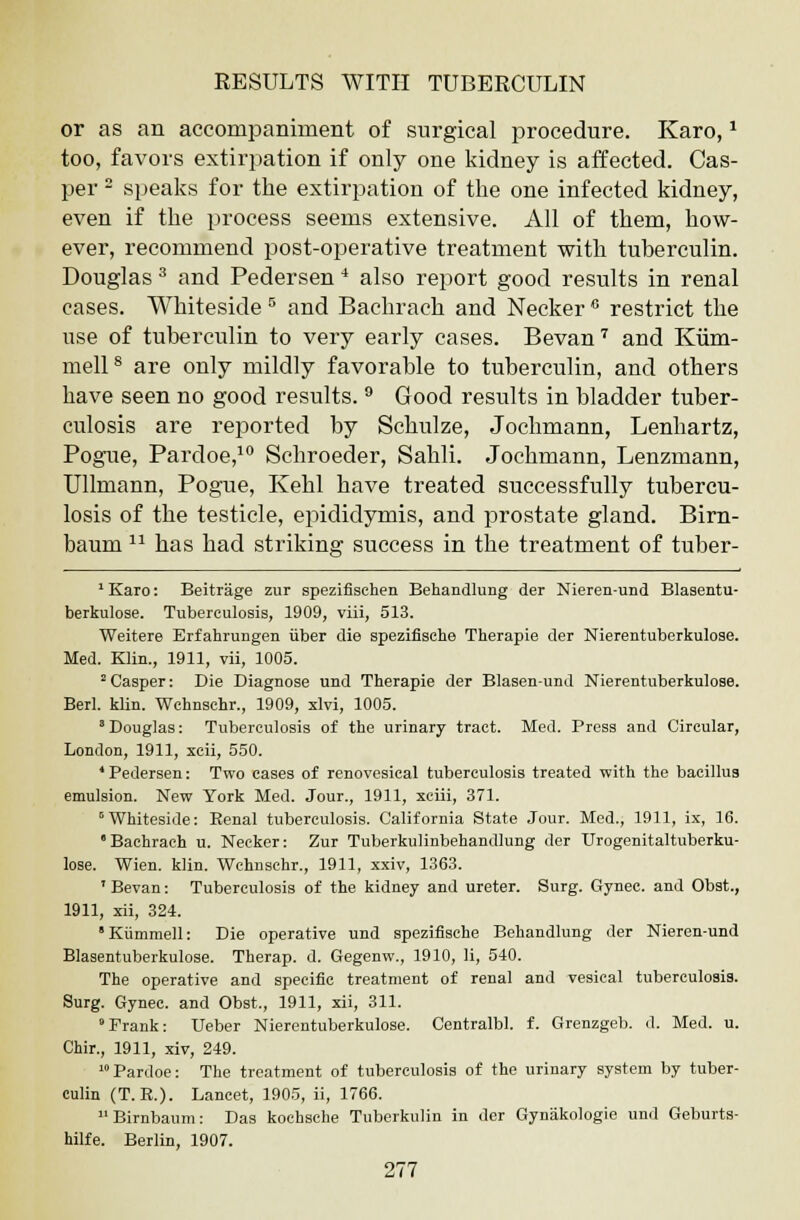 or as an accompaniment of surgical procedure. Karo, * too, favors extirpation if only one kidney is affected. Cas- per - speaks for the extirpation of the one infected kidney, even if the process seems extensive. All of them, how- ever, recommend post-operative treatment with tuberculin. Douglas 3 and Pedersen 4 also report good results in renal cases. Whiteside 5 and Bachrach and Necker 6 restrict the use of tuberculin to very early cases. Bevan7 and Kiim- mell8 are only mildly favorable to tuberculin, and others have seen no good results. 9 Good results in bladder tuber- culosis are reported by Schulze, Jochmann, Lenhartz, Pogue, Pardoe,10 Schroeder, Sahli. Jochmann, Lenzmann, Ullmann, Pogue, Kehl have treated successfully tubercu- losis of the testicle, epididymis, and prostate gland. Birn- baum u has had striking success in the treatment of tuber- 1 Karo: Beitrage zur spezifisehen Behandlung der Nieren-und Blasentu- berkulose. Tuberculosis, 1909, viii, 513. Weitere Erfahrungen iiber die spezifische Therapie der Nierentuberkulose. Med. Klin., 1911, vii, 1005. 2 Casper: Die Diagnose und Therapie der Blasen-und Nierentuberkulose. Berl. klin. Wchnschr., 1909, xlvi, 1005. 'Douglas: Tuberculosis of the urinary tract. Med. Press and Circular, London, 1911, xcii, 550. 4 Pedersen: Two cases of renovesical tuberculosis treated with the bacillus emulsion. New York Med. Jour., 1911, xciii, 371. 0Whiteside: Eenal tuberculosis. California State Jour. Med., 1911, ix, 16. Bachrach u. Necker: Zur Tuberkulinbehandlung der Urogenitaltuberku- lose. Wien. klin. Wchnschr., 1911, xxiv, 1363. 'Bevan: Tuberculosis of the kidney and ureter. Surg. Gynec. and Obst., 1911, xii, 324. Kummell: Die operative und spezifische Behandlung der Nieren-und Blasentuberkulose. Therap. d. Gegenw., 1910, li, 540. The operative and specific treatment of renal and vesical tuberculosis. Surg. Gynec. and Obst., 1911, xii, 311. Frank: Ueber Nierentuberkulose. Centralbl. f. Grenzgeb. d. Med. u. Chir., 1911, xiv, 249. 10 Pardoe: The treatment of tuberculosis of the urinary system by tuber- culin (T. R.). Lancet, 1905, ii, 1766. Birnbaum: Das koehsche Tuberkulin in der Gynakologie und Geburts- hilfe. Berlin, 1907.