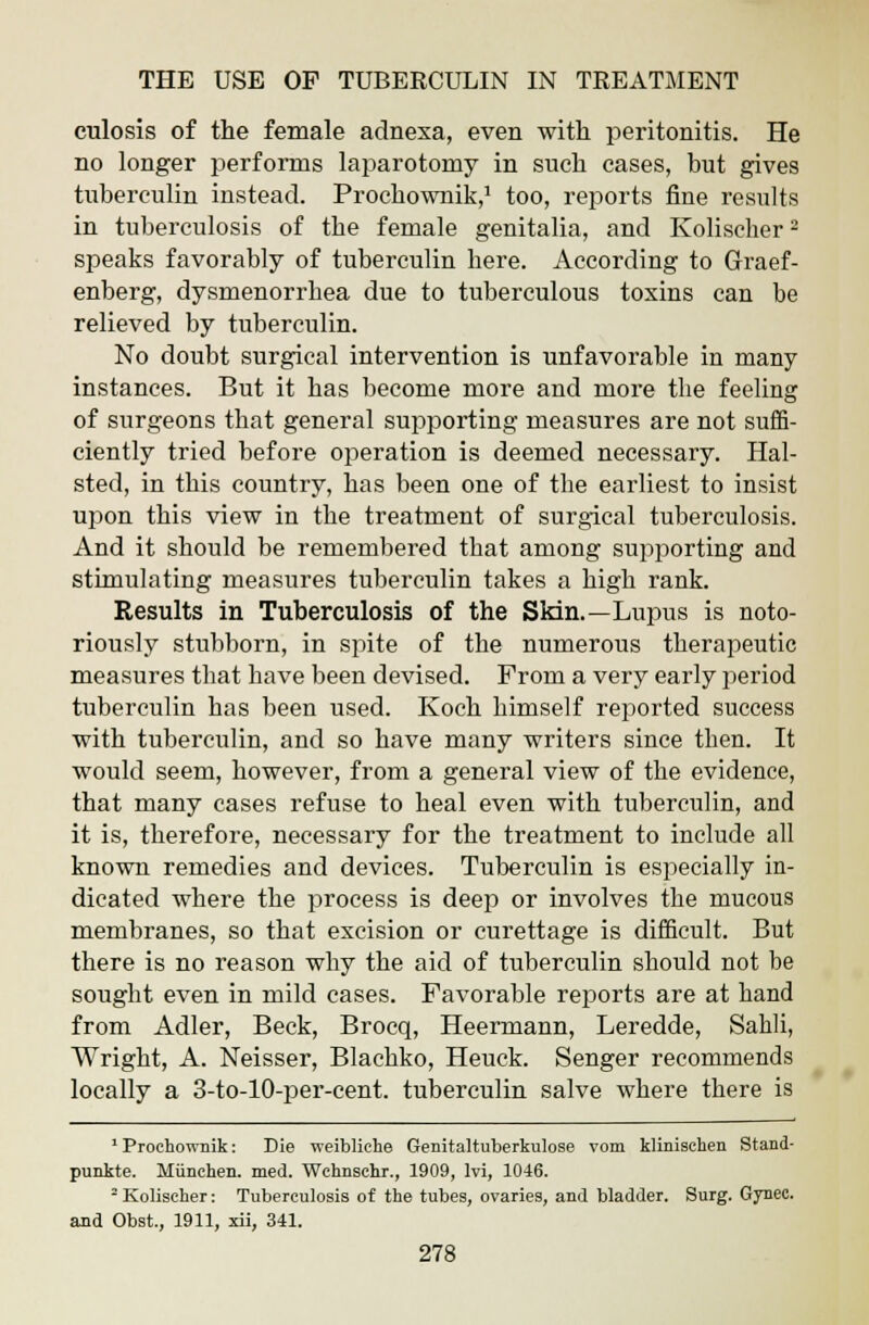 culosis of the female adnexa, even with peritonitis. He no longer performs laparotomy in such cases, but gives tuberculin instead. Prochownik,1 too, reports fine results in tuberculosis of the female genitalia, and Kolischer - speaks favorably of tuberculin here. According to Graef- enberg, dysmenorrbea due to tuberculous toxins can be relieved by tuberculin. No doubt surgical intervention is unfavorable in many instances. But it has become more and more the feeling of surgeons that general supporting measures are not suffi- ciently tried before operation is deemed necessary. Hal- sted, in this country, has been one of the earliest to insist upon this view in the treatment of surgical tuberculosis. And it should be remembered that among supporting and stimulating measures tuberculin takes a high rank. Results in Tuberculosis of the Skin.—Luiius is noto- riously stubborn, in spite of the numerous therapeutic measures that have been devised. From a very early period tuberculin has been used. Koch himself reported success with tuberculin, and so have many writers since then. It would seem, however, from a general view of the evidence, that many cases refuse to heal even with tuberculin, and it is, therefore, necessary for the treatment to include all known remedies and devices. Tuberculin is especially in- dicated where the process is deep or involves the mucous membranes, so that excision or curettage is difficult. But there is no reason why the aid of tuberculin should not be sought even in mild cases. Favorable reports are at hand from Adler, Beck, Brocq, Heermann, Leredde, Sahli, Wright, A. Neisser, Blachko, Heuck. Senger recommends locally a 3-to-10-per-cent. tuberculin salve where there is 1 Prochownik: Die weibliche Genitaltuberkulose vom klinisehen Stand- punkte. Miinchen. med. Wehnsehr., 1909, lvi, 1046. 2 Kolischer: Tuberculosis of the tubes, ovaries, and bladder. Surg. Gynec. and Obst, 1911, xii, 341.