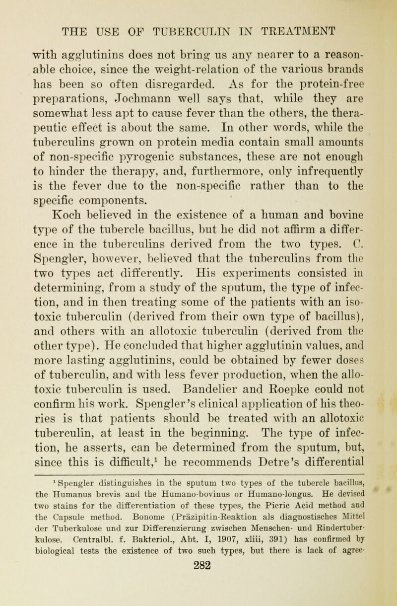 with agglutinins does not bring us any nearer to a reason- able choice, since the weight-relation of the various brands has been so often disregarded. As for the protein-free preparations, Jochmann well says that, while they are somewhat less apt to cause fever than the others, the thera- peutic effect is about the same. In other words, while the tuberculins grown on protein media contain small amounts of non-specific pyrogenic substances, these are not enough to hinder the therajDy, and, furthermore, only infrequently is the fever due to the non-specific rather than to the specific components. Koch believed in the existence of a human and bovine type of the tubercle bacillus, but he did not affirm a differ- ence in the tuberculins derived from the two types. C. Spengler, however, believed that the tuberculins from the two types act differently. His experiments consisted in determining, from a study of the sputum, the type of infec- tion, and in then treating some of the patients with an iso- toxic tuberculin (derived from their own type of bacillus), and others with an allotoxic tuberculin (derived from the other type). He concluded that higher agglutinin values, and more lasting agglutinins, could be obtained by fewer doses of tuberculin, and with less fever production, when the allo- toxic tuberculin is used. Bandelier and Roepke could not confirm his work. Spengler's clinical application of his theo- ries is that patients should be treated with an allotoxic tuberculin, at least in the beginning. The type of infec- tion, he asserts, can be determined from the sputum, but, since this is difficult,1 he recommends Detre's differential 1 Spengler distinguishes in the sputum two types of the tubercle bacillus, the Humanus brevis and the Humano-bovinus or Humano-longus. He devised two stains for the differentiation of these types, the Picric Acid method and the Capsule method. Bonome (Prazipitin-Reaktion als diagnostisches Mittel der Tuberkulose und zur Differenzierung zwischen Menschen- und Rindertuber- kulose. Centralbl. f. Bakteriol., Abt. I, 1907, xliii, 391) has confirmed by biological tests the existence of two such types, but there is lack of agree-
