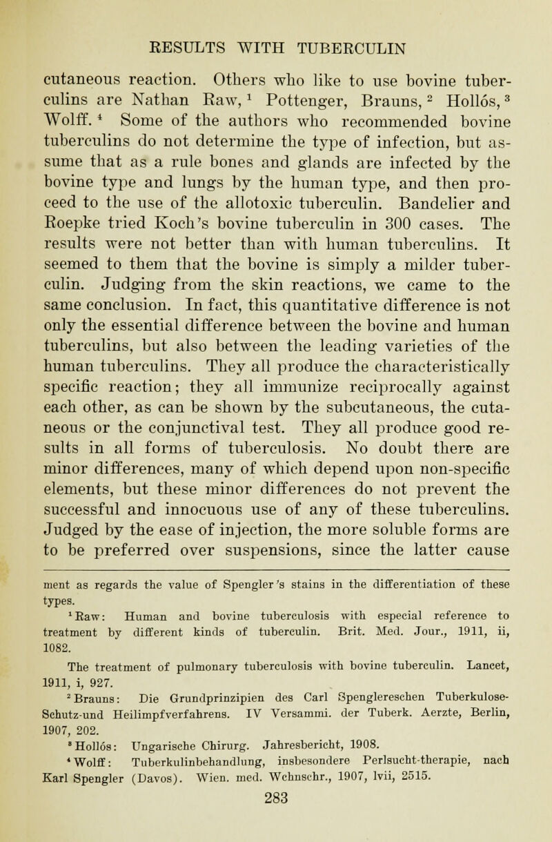 cutaneous reaction. Others who like to use bovine tuber- culins are Nathan Raw,1 Pottenger, Brauns,2 Hollos,3 Wolff. * Some of the authors who recommended bovine tuberculins do not determine the type of infection, but as- sume that as a rule bones and glands are infected by the bovine type and lungs by the human type, and then pro- ceed to the use of the allotoxic tuberculin. Bandelier and Boepke tried Koch's bovine tuberculin in 300 cases. The results were not better than with human tuberculins. It seemed to them that the bovine is simply a milder tuber- culin. Judging from the skin reactions, we came to the same conclusion. In fact, this quantitative difference is not only the essential difference between the bovine and human tuberculins, but also between the leading varieties of the human tuberculins. They all produce the characteristically specific reaction; they all immunize reciprocally against each other, as can be shown by the subcutaneous, the cuta- neous or the conjunctival test. They all produce good re- sults in all forms of tuberculosis. No doubt there are minor differences, many of which depend upon non-specific elements, but these minor differences do not prevent the successful and innocuous use of any of these tuberculins. Judged by the ease of injection, the more soluble forms are to be preferred over suspensions, since the latter cause ment as regards the value of Spengler 's stains in the differentiation of these types. 'Raw: Human and bovine tuberculosis with especial reference to treatment by different kinds of tuberculin. Brit. Med. Jour., 1911, ii, 1082. The treatment of pulmonary tuberculosis with bovine tuberculin. Lancet, 1911, i, 927. 2Brauns: Die Grundprinzipien des Carl Spenglereschen Tuberkulose- Schutz-und Heilimpfverfahrens. IV Versammi. der Tuberk. Aerzte, Berlin, 1907, 202. 'Hollos: Ungarische Chirurg. Jahresbericht, 1908. 'Wolff: Tuberkulinbehandlung, insbesondere Perlsucht-therapie, nach Karl Spengler (Davos). Wien. med. Wchnschr., 1907, lvii, 2515.